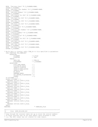 MOVE 'Delivery Date' TO T_COLNAMES-NAME.
  APPEND T_COLNAMES.
  MOVE 'Delivery IDoc Number' TO T_COLNAMES-NAME.
  APPEND T_COLNAMES.
  MOVE 'Delivery Number' TO T_COLNAMES-NAME.
  APPEND T_COLNAMES.
  MOVE '824 Status for 856' TO T_COLNAMES-NAME.
  APPEND T_COLNAMES.
  MOVE '824 Date for 856' TO T_COLNAMES-NAME.
  APPEND T_COLNAMES.
  MOVE '824 IDoc for 856' TO T_COLNAMES-NAME.
  APPEND T_COLNAMES.
  MOVE '824 Note for 856' TO T_COLNAMES-NAME.
  APPEND T_COLNAMES.
  MOVE 'Invoice Date' TO T_COLNAMES-NAME.
  APPEND T_COLNAMES.
  MOVE 'Invoice IDoc Number' TO T_COLNAMES-NAME.
  APPEND T_COLNAMES.
  MOVE 'Invoice Number' TO T_COLNAMES-NAME.
  APPEND T_COLNAMES.
  MOVE 'Invoice Price' TO T_COLNAMES-NAME.
  APPEND T_COLNAMES.
  MOVE '824 Status for 810' TO T_COLNAMES-NAME.
  APPEND T_COLNAMES.
  MOVE '824 Date for 810' TO T_COLNAMES-NAME.
  APPEND T_COLNAMES.
  MOVE '824 IDoc for 810' TO T_COLNAMES-NAME.
  APPEND T_COLNAMES.
  MOVE '824 Note for 810' TO T_COLNAMES-NAME.
  APPEND T_COLNAMES.

* Write data in internal table ITAB_SO to file specified in parameters
  CALL FUNCTION 'WS_DOWNLOAD'
        EXPORTING
             FILENAME                = P_FILE
             FILETYPE                = 'DAT'
        TABLES
             DATA_TAB                = ITAB_SO
             FIELDNAMES              = T_COLNAMES
        EXCEPTIONS
             FILE_OPEN_ERROR         = 1
             FILE_WRITE_ERROR        = 2
             INVALID_FILESIZE        = 3
             INVALID_TABLE_WIDTH     = 4
             INVALID_TYPE            = 5
             NO_BATCH                = 6
             UNKNOWN_ERROR           = 7
             GUI_REFUSE_FILETRANSFER = 8
             OTHERS                  = 9.
  IF SY-SUBRC = 0.
  ELSEIF SY-SUBRC = 1.
    MESSAGE I027(Z3) WITH P_FILE.
  ELSEIF SY-SUBRC = 2.
    MESSAGE I028(Z3) WITH P_FILE.
  ELSEIF SY-SUBRC = 3.
    MESSAGE I001(Z4) WITH P_FILE.
  ELSEIF SY-SUBRC = 4.
    MESSAGE I002(Z4) WITH P_FILE.
  ELSEIF SY-SUBRC = 5.
    MESSAGE I003(Z4) WITH P_FILE.
  ELSEIF SY-SUBRC = 6.
    MESSAGE I004(Z4) WITH P_FILE.
  ELSEIF SY-SUBRC = 7.
    MESSAGE I005(Z4) WITH P_FILE.
  ELSEIF SY-SUBRC = 8.
    MESSAGE I006(Z4) WITH P_FILE.
  ELSE.
    MESSAGE I007(Z4) WITH P_FILE.
  ENDIF.
ENDFORM.                                 " DOWNLOAD_FILE

*&---------------------------------------------------------------------*
*&      Form SAVE_BILLING_DOC
*&---------------------------------------------------------------------*
* Loop through the internal table set up to store the invoice numbers
* of those invoices that do not have INVOIC Idocs attached to them.
* i.e. The ZD01 output was not created for some reason.

ABAP Programming Tips                                                      Page 81 of 158
 