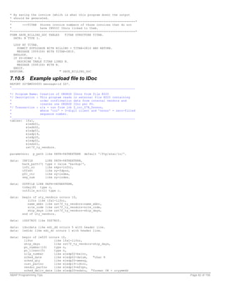 * By saving the invoice (which is what this program does) the output
* should be generated.
*----------------------------------------------------------------------*
*      -->TITAB Stores invoice numbers of those invoices that do not
*                 have INVOIC IDocs linked to them.
*----------------------------------------------------------------------*
FORM SAVE_BILLING_DOC TABLES    TITAB STRUCTURE TITAB.
  DATA: N TYPE I.

  LOOP AT TITAB.
    SUBMIT ZVF02SAVE WITH BILLING = TITAB-O810 AND RETURN.
    MESSAGE I009(Z4) WITH TITAB-O810.
  ENDLOOP.
  IF SY-SUBRC = 0.
    DESCRIBE TABLE TITAB LINES N.
    MESSAGE I008(Z4) WITH N.
  ENDIF.
ENDFORM.                     " SAVE_BILLING_DOC

7.10.5        Example upload file to IDoc
REPORT ZS7BM000005 message-id ZS7.
*______________________________________________________________________

*/ Program Name: Creation of ORDRSP IDocs from file E020
*/ Description : This program reads in external file E020 containing
*                 order confirmation data from internal vendors and
*                 creates one ORDRSP IDoc per PO.
*/ Transaction : n/a - run from job Z_ccc_S7B_Dnnnnn,
*                 where 'ccc' = 3-digit client and 'nnnnn' = zero-filled
*                 sequence number.
*______________________________________________________________________
tables: lfa1,
         e1edk01,
         e1edk02,
         e1edp01,
         e1edp19,
         e1edp20,
         e1edp02,
         e1eds01,
         zst7f_ty_vendors.

parameters:    p_path like PATH-PATHEXTERN      default '/ftp/atac/in/'.

data:   INFILE          LIKE   PATH-PATHEXTERN,
        back_path(7)    type   c value 'backup/',
        info_no         like   ekpo-infnr,
        offset          like   sy-fdpos,
        p01_ctr         like   sy-index,
        seg_num         like   sy-index.

data:   OUTFILE LIKE PATH-PATHEXTERN,
        today(8) type c,
        outfile_err(1) type c.

data:   begin of uty_vendors occurs 10,
           lifnr like lfa1-lifnr,
           name_abbr like zst7f_ty_vendors-name_abbr,
           site_code like zst7f_ty_vendors-site_code,
           ship_days like zst7f_ty_vendors-ship_days,
        end of uty_vendors.

data:   iZSS7B20 like ZSS7B20.

data:   idocdata like edi_dd occurs 5 with header line.
data:   iedidc like edi_dc occurs 1 with header line.

data:   begin of ie020 occurs 10,
         lifnr            like lfa1-lifnr,
         ship_days        like zst7f_ty_vendors-ship_days,
         po_number(10)    type n,
         po_lineno(5)     type n,
         slip_number      like e1edp02-belnr,
         sched_date       like e1edp02-datum,   "char 8
         sched_qty        like e1edp20-wmeng,
         cust_partno      like e1edp19-idtnr,
         vendor_partno    like e1edp19-mfrpn,
         sched_deliv_date like e1edp20-edatu, "format OK - ccyymmdd
ABAP Programming Tips                                                      Page 82 of 158
 