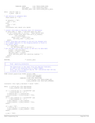 CHANGING DATE8         like IE020-SCHED_DATE
                          SHIP_DAYS     like ie020-ship_days
                          DELIVERY_DATE like ie020-sched_deliv_date.

data:   cent(2) type c,
        d_date type d.

* add century to schedule date
  check date6 cn ' /0'.

  if date6(2) < '90'.
    cent = '20'.
  else.
    cent = '19'.
  endif.
  concatenate cent date6 into date8.

* convert ship date to delivery date (if necessary)
  if date_type <> 'ETA'. " delivery date not sent
    if not i_ship_code is initial. "ship method sent
      select single ship_days from zst7f_ty_vendors
               into ship_days
           where lifnr = ie020-lifnr
             and ship_code = i_ship_code.
    endif.
* defaut ship_days are passed in and will be changed only
* if a number specific to the shipping method is found in
* the select above
    if ( ship_days > 0 and
         not delivery_date is initial ).
* put the date into a date field, so SAP will do date math
      d_date = delivery_date.
      d_date = d_date + ship_days.
      delivery_date = d_date.
      shift delivery_date left deleting leading ' '.
    endif.
  endif.

ENDFORM.                      " convert_date

*&---------------------------------------------------------------------*
*&      Form quantity_conversion
*&---------------------------------------------------------------------*
*       The quantities in the input file are implied 3-decimal,
*       so need to be converted into a "real" number.
*       Also, the unit of measure may be 'KP' indicating that the qty
*       is given in thousands.
*----------------------------------------------------------------------*
FORM convert_quantities USING value(i_UOM)
                               value(i_confirm_qty)
                               value(i_QTY_ORDERED)
                     CHANGING o_uom like iE020-UOM
                               o_confirm_qty like IE020-SCHED_QTY
                               o_qty_ordered like IE020-QTY_ORDERED.

constants: thou type p decimals 3 value '1000'.

data:   n_confirm_qty like ekpo-menge,
        n_qty_ordered like ekpo-menge.

  if ( i_confirm_qty co ' 0123456789' and
       i_confirm_qty cn ' 0' ).
    n_confirm_qty = i_confirm_qty.
    n_confirm_qty = n_confirm_qty / thou.
  endif.
  if ( i_qty_ordered co ' 0123456789' and
       i_qty_ordered cn ' 0' ).
    n_qty_ordered = i_qty_ordered.
    n_qty_ordered = n_qty_ordered / thou.
  endif.

  if i_uom = 'KP'.
    n_confirm_qty = n_confirm_qty / thou.
    n_qty_ordered = n_qty_ordered / thou.
  endif.

  o_uom = 'PCE'.

ABAP Programming Tips                                                      Page 86 of 158
 