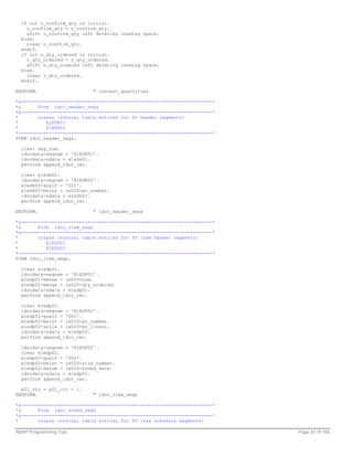 if not n_confirm_qty is initial.
    o_confirm_qty = n_confirm_qty.
    shift o_confirm_qty left deleting leading space.
  else.
    clear o_confirm_qty.
  endif.
  if not n_qty_ordered is initial.
    o_qty_ordered = n_qty_ordered.
    shift o_qty_ordered left deleting leading space.
  else.
    clear o_qty_ordered.
  endif.

ENDFORM.                    " convert_quantities

*&---------------------------------------------------------------------*
*&      Form idoc_header_segs
*&---------------------------------------------------------------------*
*       create internal table entries for PO header segments:
*          E1EDK01
*          E1EDK02
*----------------------------------------------------------------------*
FORM idoc_header_segs.

  clear seg_num.
  idocdata-segnam = 'E1EDK01'.
  idocdata-sdata = e1edk01.
  perform append_idoc_rec.

  clear e1edk02.
  idocdata-segnam = 'E1EDK02'.
  e1edk02-qualf = '001'.
  e1edk02-belnr = ie020-po_number.
  idocdata-sdata = e1edk02.
  perform append_idoc_rec.

ENDFORM.                    " idoc_header_segs

*&---------------------------------------------------------------------*
*&      Form idoc_item_segs
*&---------------------------------------------------------------------*
*       create internal table entries for PO item header segments:
*          E1EDP01
*          E1EDP02
*----------------------------------------------------------------------*
FORM idoc_item_segs.

  clear e1edp01.
  idocdata-segnam = 'E1EDP01'.
  e1edp01-menee = ie020-uom.
  e1edp01-menge = ie020-qty_ordered.
  idocdata-sdata = e1edp01.
  perform append_idoc_rec.

  clear e1edp02.
  idocdata-segnam = 'E1EDP02'.
  e1edp02-qualf = '001'.
  e1edp02-belnr = ie020-po_number.
  e1edp02-zeile = ie020-po_lineno.
  idocdata-sdata = e1edp02.
  perform append_idoc_rec.

  idocdata-segnam = 'E1EDP02'.
  clear e1edp02.
  e1edp02-qualf = '002'.
  e1edp02-belnr = ie020-slip_number.
  e1edp02-datum = ie020-sched_date.
  idocdata-sdata = e1edp02.
  perform append_idoc_rec.

  p01_ctr = p01_ctr + 1.
ENDFORM.                    " idoc_item_segs

*&---------------------------------------------------------------------*
*&      Form idoc_sched_segs
*&---------------------------------------------------------------------*
*       create internal table entries for PO item schedule segments:

ABAP Programming Tips                                                      Page 87 of 158
 