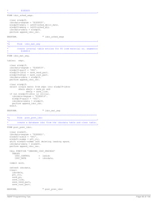 *          E1EDP20
*----------------------------------------------------------------------*
FORM idoc_sched_segs.

  clear e1edp20.
  idocdata-segnam = 'E1EDP20'.
  e1edp20-edatu = ie020-sched_deliv_date.
  e1edp20-wmeng = ie020-sched_qty.
  idocdata-sdata = e1edp20.
  perform append_idoc_rec.

ENDFORM.                    " idoc_sched_segs

*&---------------------------------------------------------------------*
*&      Form idoc_mat_seg
*&---------------------------------------------------------------------*
*       create internal table entries for PO item material no. segments:
*          E1EDP19
*----------------------------------------------------------------------*
FORM idoc_mat_seg.

tables:    ekpo.

  clear e1edp19.
  idocdata-segnam = 'E1EDP19'.
  e1edp19-qualf = '002'.
  e1edp19-idtnr = save_vend_part.
  e1edp19-mfrpn = save_cust_part.
  idocdata-sdata = e1edp19.
  perform append_idoc_rec.

  clear e1edp19.
  select single matnr from ekpo into e1edp19-idtnr
         where ebeln = save_po and
               ebelp = save_line.
  if not e1edp19-idtnr is initial.
    idocdata-segnam = 'E1EDP19'.
    e1edp19-qualf = '001'.
    idocdata-sdata = e1edp19.
    perform append_idoc_rec.
  endif.

ENDFORM.                    " idoc_mat_seg

***********************************************************************
*&      Form post_prev_idoc
*&---------------------------------------------------------------------*
*       create a database idoc from the idocdata table and clear table.
*----------------------------------------------------------------------*
FORM post_prev_idoc.

  clear e1eds01.
  idocdata-segnam = 'E1EDS01'.
  e1eds01-sumid = '001'.
  e1eds01-summe = p01_ctr.
  shift e1eds01-summe left deleting leading space.
  idocdata-sdata = e1eds01.
  perform append_idoc_rec.

  CALL FUNCTION 'INBOUND_IDOC_PROCESS'
    TABLES
      IDOC_CONTROL       = iedidc
      IDOC_DATA          = idocdata.

  commit work.

  refresh idocdata.
  clear:
    idocdata,
    p01_ctr,
    save_po,
    save_line,
    save_vend_part,
    save_cust_part.

ENDFORM.                    " post_prev_idoc


ABAP Programming Tips                                                      Page 88 of 158
 