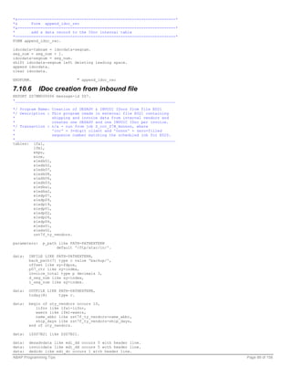 *&---------------------------------------------------------------------*
*&      Form append_idoc_rec
*&---------------------------------------------------------------------*
*       add a data record to the IDoc internal table
*----------------------------------------------------------------------*
FORM append_idoc_rec.

idocdata-tabnam = idocdata-segnam.
seg_num = seg_num + 1.
idocdata-segnum = seg_num.
shift idocdata-segnum left deleting leading space.
append idocdata.
clear idocdata.

ENDFORM.                      " append_idoc_rec

7.10.6        IDoc creation from inbound file
REPORT ZS7BM000006 message-id ZS7.
*______________________________________________________________________

*/ Program Name: Creation of DESADV & INVOIC IDocs from file E021
*/ Description : This program reads in external file E021 containing
*                 shipping and invoice data from internal vendors and
*                 creates one DESADV and one INVOIC IDoc per invoice.
*/ Transaction : n/a - run from job Z_ccc_S7B_Annnnn, where
*                 'ccc' = 3-digit client and 'nnnnn' = zero-filled
*                 sequence number matching the scheduled job for E020.
*______________________________________________________________________
tables: lfa1,
         lfm1,
         ekpo,
         eine,
         e1edk01,
         e1edk02,
         e1edk07,
         e1edk08,
         e1edk06,
         e1edk03,
         e1edka1,
         e1edka2,
         e1edp07,
         e1edp09,
         e1edp19,
         e1edp01,
         e1edp02,
         e1edp26,
         e1edp04,
         e1eds01,
         e1eds02,
         zst7f_ty_vendors.

parameters:    p_path like PATH-PATHEXTERN
                     default '/ftp/atac/in/'.

data:   INFILE LIKE PATH-PATHEXTERN,
        back_path(7) type c value 'backup/',
        offset like sy-fdpos,
        p07_ctr like sy-index,
        invoice_total type p decimals 3,
        d_seg_num like sy-index,
        i_seg_num like sy-index.

data:   OUTFILE LIKE PATH-PATHEXTERN,
        today(8)     type c.

data:   begin of uty_vendors occurs 10,
           lifnr like lfa1-lifnr,
           waers like lfm1-waers,
           name_abbr like zst7f_ty_vendors-name_abbr,
           ship_days like zst7f_ty_vendors-ship_days,
        end of uty_vendors.

data:   iZSS7B21 like ZSS7B21.

data:   desadvdata like edi_dd occurs 5 with header line.
data:   invoicdata like edi_dd occurs 5 with header line.
data:   dedidc like edi_dc occurs 1 with header line.
ABAP Programming Tips                                                      Page 89 of 158
 