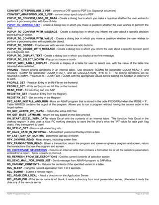 CONVERT_OTFSPOOLJOB_2_PDF - converts a OTF spool to PDF (i.e. Sapscript document)
CONVERT_ABAPSPOOLJOB_2_PDF - convert abap spool output to PDF
POPUP_TO_CONFIRM_LOSS_OF_DATA - Create a dialog box in which you make a question whether the user wishes to
perform a processing step with loss of data.
POPUP_TO_CONFIRM_STEP - Create a dialog box in which you make a question whether the user wishes to perform the
step.
POPUP_TO_CONFIRM_WITH_MESSAGE - Create a dialog box in which you inform the user about a specific decision
point during an action.
POPUP_TO_CONFIRM_WITH_VALUE - Create a dialog box in which you make a question whether the user wishes to
perform a processing step with a particular object.
POPUP_TO_DECIDE - Provide user with several choices as radio buttons
POPUP_TO_DECIDE_WITH_MESSAGE - Create a dialog box in which you inform the user about a specific decision point
via a diagnosis text.
POPUP_TO_DISPLAY_TEXT - Create a dialog box in which you display a two-line message.
POPUP_TO_SELECT_MONTH - Popup to choose a month
POPUP_WITH_TABLE_DISPLAY - Provide a display of a table for user to select one, with the value of the table line
returned when selected.
PRICING - Return pricing conditions in an internal table. Use structure TCOMK for parameter COMM_HEAD_1, and
structure TCOMP for parameter COMM_ITEM_1, and set CALCULATION_TYPE to B. The pricing conditions will be
returned in XOMV. You must fill TCOMP, and TCOMK with the appropriate values before callling the function in order for it
to work.
PROFILE_GET - Read an Entry in an INI File on the frontend
PROFILE_SET - Write an Entry in an INI File on the frontend
READ_TEXT - To load long text into SAP
REGISTRY_GET - Read an Entry from the Registry
REGISTRY_SET - Set an entry in the Registry
RFC_ABAP_INSTALL_AND_RUN - Runs an ABAP program that is stored in the table PROGRAM when the MODE = 'F'.
Table WRITES contains the ouput of the program. Allows you to run a program without having the source code in the
target system.
RH_GET_ACTIVE_WF_PLVAR - Return the active HR Plan
RH_GET_DATE_DAYNAME - return the day based on the date provied
RH_START_EXCEL_WITH_DATA -starts Excel with the contents of an internal table. This function finds Excel in the
desktop registry. It also uses a local PC working directory to save the file (that's what the "W" value for data path flag
does). Very transparent to user!
RH_STRUC_GET - Returns all related org info
RP_CALC_DATE_IN_INTERVAL - Add/subtract years/months/days from a date
RP_LAST_DAY_OF_MONTHS - Determine last day of month
RPY_DYNPRO_READ - Read dynpro, including screen flow
RPY_TRANSACTION_READ - Given a transaction, return the program and screen or given a program and screen, return
the transactions that use the program and screen.
RS_COVERPAGE_SELECTIONS - Returns an internal table that contains a formatted list of all the selection parameters
entered for a report. Table is ready to print out.
RS_REFRESH_FROM_SELECTOPTIONS - Get the current contents of selection screen
RS_SEND_MAIL_FOR_SPOOLLIST - Send message from ABAP/4 program to SAPoffice.
RS_VARIANT_CONTENTS - Returns the contents of the specified variant in a table.
RZL_SLEEP - Hang the current application from 1 to 5 seconds.
RZL_SUBMIT - Submit a remote report.
RZL_READ_DIR_LOCAL - Read a directory on the Application Server
RZL_READ_DIR - If the server name is left blank, it reads a directory from local presentation server, otherwise it reads the
directory of the remote server



ABAP Programming Tips                                                                                           Page 9 of 158
 