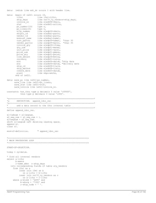 data:   iedidc like edi_dc occurs 1 with header line.

data:   begin of ie021 occurs 10,
         lifnr            like lfa1-lifnr,
         ship_days        like zst7f_ty_vendors-ship_days,
         invoice_no       like e1edk08-vbeln,
         stat             like e1edk01-action,
         po_number(10)    type n,
         po_lineno(5)     type n,
         slip_number      like e1edp09-vbeln,
         shipto_id        like e1edka1-partn,
         vendor_id        like e1edka1-partn,
         endcust_name     like e1edka1-name1,
         cust_partno      like e1edp09-kdmat, "char 35
         vendor_partno    like e1edp09-matnr, "char 35
         invoice_qty      like e1edp09-lfimg,
         qty_uom          like e1edp01-menee,
         unit_price       like e1edp01-vprei,
         price_uom        like e1edp01-pmene,
         price_qty        like e1edp01-peinh,
         line_amount      like e1edp26-betrg,
         currency         like e1edk01-curcy,
         etd              like e1edk06-datum, "ship date
         eta              like e1edk06-datum, "delivery date
         ship_id          like e1edk08-traid,
         ship_method      like e1edk08-traty,
         create_date      like e1edk03-datum,
         plant            like ekpo-werks,
        end of ie021.

data: save_po like ie021-po_number,
      save_line like ie021-po_lineno,
      save_stat like ie021-stat,
      save_invoice like ie021-invoice_no.

constants: hun_thou type p decimals 5 value '100000',
           thou type p decimals 3 value '1000'.

*&---------------------------------------------------------------------*
*&      DEFINITION: append_idoc_rec
*&---------------------------------------------------------------------*
*       add a data record to the IDoc internal table
*----------------------------------------------------------------------*
define append_idoc_rec.

&1-tabnam = &1-segnam.
&2_seg_num = &2_seg_num + 1.
&1-segnum = &2_seg_num.
shift &1-segnum left deleting leading space.
append &1.
clear &1.

end-of-definition.        " append_idoc_rec


*------------------------------------------------------------------
* MAIN PROCESSING LOOP
*------------------------------------------------------------------

START-OF-SELECTION.

today = sy-datum.

* find all internal vendors
select a~lifnr
       b~waers
       c~name_abbr c~ship_days
   into corresponding fields of table uty_vendors
     from lfa1 as a
          inner join lfm1 as b
             on a~lifnr = b~lifnr
          inner join zst7f_ty_vendors as c
             on a~lifnr = c~lifnr
     where a~ktokk = 'ZZTY' and
           b~ekorg = '7100' and
           c~ship_code = ' '.


ABAP Programming Tips                                                      Page 90 of 158
 