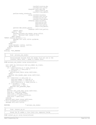 izss7b21-invoice_qty
                                       izss7b21-unit_price
                                 changing ie021-qty_uom
                                          ie021-invoice_qty
                                       izss7b21-line_amount.
             perform money_conversion
                                 using izss7b21-currency
                                       izss7b21-unit_price
                                       izss7b21-price_uom
                                       izss7b21-line_amount
                                 changing ie021-currency
                                          ie021-price_uom
                                          ie021-price_qty
                                          ie021-unit_price
                                          ie021-line_amount.
             perform SAP_vendor_partno
                                 changing ie021-cust_partno.
             append ie021.
           when 4. "EOF
             perform process_one_vendor using infile.
             exit. "process next vendor's file
           when others.
*ERROR reading dataset & - &
             message i015 with infile sy-datum.
             exit.
         endcase.
      enddo.
      close dataset: infile, outfile.
      delete dataset infile.
    endif.
  endif.
endloop. "UTY_VENDORS

*&---------------------------------------------------------------------*
*&      Form process_one_vendor
*&---------------------------------------------------------------------*
*       Pre-processed records from one vendor file are now in the
*       internal table ie021 - ready to create IDocs
*----------------------------------------------------------------------*
FORM process_one_vendor using value(infile).

  sort ie021 by invoice_no stat po_number po_lineno.
  loop at ie021.
    if ( ie021-invoice_no <> save_invoice or
         ie021-stat <> save_stat ).
      if sy-tabix > 1.
        perform post_idocs using ie021-stat.
      endif.
      perform idoc_header_segs using ie021-stat.
    endif.
    if ( ie021-stat <> save_stat or
         ie021-po_number <> save_po or
         ie021-po_lineno <> save_line or
         ie021-invoice_no <> save_invoice ).
      if ( sy-tabix > 1 and
           ie021-stat = '000' ).
        perform idoc_poheader_segs.
      endif.
    endif.
    perform idoc_item_segs using ie021-stat.
    save_po = ie021-po_number.
    save_line = ie021-po_lineno.
    save_invoice = ie021-invoice_no.
    save_stat = ie021-stat.
  endloop.
  perform post_idocs using ie021-stat.
* File successfully processed: &
  message s035 with infile.

ENDFORM.                    " process_one_vendor

*&---------------------------------------------------------------------*
*&      Form convert_po_no
*&---------------------------------------------------------------------*
*       Break the PO number & line field into separate fields
*----------------------------------------------------------------------*
FORM convert_po_no using value(infield)

ABAP Programming Tips                                                      Page 92 of 158
 