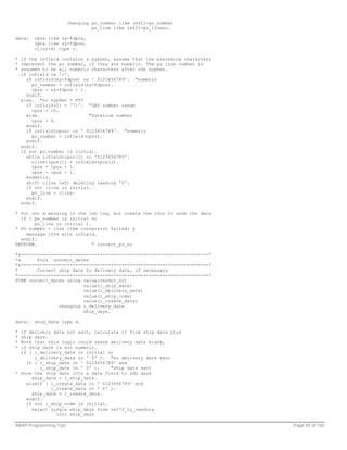 changing po_number like ie021-po_number
                                 po_line like ie021-po_lineno.

data:   cpos like sy-fdpos,
        lpos like sy-fdpos,
        cline(6) type c.

* if the infield contains a hyphen, assume that the preceding characters
* represent the po number, if they are numeric. The po line number is
* assumed to be all numeric characters after the hyphen.
  if infield ca '-'.
    if infield(sy-fdpos) co ' 0123456789'. "numeric
      po_number = infield(sy-fdpos).
      cpos = sy-fdpos + 1.
    endif.
  else. "no hyphen - PTY
    if infield(2) = '71'. "SAP number range
      cpos = 10.
    else.                  "SyteLine number
      cpos = 6.
    endif.
    if infield(cpos) co ' 0123456789'. "numeric
      po_number = infield(cpos).
    endif.
  endif.
  if not po_number is initial.
    while infield+cpos(1) co '0123456789'.
      cline+lpos(1) = infield+cpos(1).
      lpos = lpos + 1.
      cpos = cpos + 1.
    endwhile.
    shift cline left deleting leading '0'.
    if not cline is initial.
      po_line = cline.
    endif.
  endif.

* Put out a warning in the job log, but create the IDoc to save the data
  if ( po_number is initial or
       po_line is initial ).
* PO number - line item conversion failed: &
    message i034 with infield.
  endif.
ENDFORM.                     " convert_po_no

*&---------------------------------------------------------------------*
*&      Form convert_dates
*&---------------------------------------------------------------------*
*       Convert ship date to delivery date, if necessary
*----------------------------------------------------------------------*
FORM convert_dates using value(vendor_no)
                         value(i_ship_date)
                         value(i_delivery_date)
                         value(i_ship_code)
                         value(i_create_date)
                changing o_delivery_date
                         ship_days.

data:   ship_date type d.

* if delivery date not sent, calculate it from ship date plus
* ship days.
* Note that this logic could leave delivery date blank,
* if ship date is not numeric.
  if ( i_delivery_date is initial or
       i_delivery_date co ' 0' ). "no delivery date sent
    if ( i_ship_date co ' 0123456789' and
         i_ship_date cn ' 0' ).    "ship date sent
* move the ship date into a date field to add days
      ship_date = i_ship_date.
    elseif ( i_create_date co ' 0123456789' and
             i_create_date cn ' 0' ).
      ship_date = i_create_date.
    endif.
    if not i_ship_code is initial.
      select single ship_days from zst7f_ty_vendors
               into ship_days

ABAP Programming Tips                                                      Page 93 of 158
 