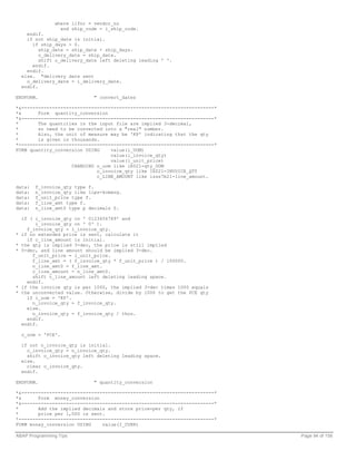 where lifnr = vendor_no
                  and ship_code = i_ship_code.
      endif.
      if not ship_date is initial.
        if ship_days > 0.
           ship_date = ship_date + ship_days.
           o_delivery_date = ship_date.
           shift o_delivery_date left deleting leading ' '.
        endif.
      endif.
    else. "delivery date sent
      o_delivery_date = i_delivery_date.
    endif.

ENDFORM.                      " convert_dates

*&---------------------------------------------------------------------*
*&      Form quantity_conversion
*&---------------------------------------------------------------------*
*       The quantities in the input file are implied 3-decimal,
*       so need to be converted into a "real" number.
*       Also, the unit of measure may be 'KP' indicating that the qty
*       is given in thousands.
*----------------------------------------------------------------------*
FORM quantity_conversion USING    value(i_UOM)
                                  value(i_invoice_qty)
                                  value(i_unit_price)
                    CHANGING o_uom like iE021-qty_UOM
                             o_invoice_qty like IE021-INVOICE_QTY
                             c_LINE_AMOUNT like izss7b21-line_amount.

data:    f_invoice_qty type f.
data:    n_invoice_qty like lips-kcmeng.
data:    f_unit_price type f.
data:    f_line_amt type f.
data:    n_line_amt0 type p decimals 0.

    if ( i_invoice_qty co ' 0123456789' and
         i_invoice_qty cn ' 0' ).
      f_invoice_qty = i_invoice_qty.
*   if no extended price is sent, calculate it
      if c_line_amount is initial.
*   the qty is implied 3-dec, the price is still implied
*   5-dec, and line amount should be implied 3-dec.
        f_unit_price = i_unit_price.
        f_line_amt = ( f_invoice_qty * f_unit_price ) / 100000.
        n_line_amt0 = f_line_amt.
        c_line_amount = n_line_amt0.
        shift c_line_amount left deleting leading space.
      endif.
*   if the invoice qty is per 1000, the implied 3-dec times 1000 equals
*   the unconverted value. Otherwise, divide by 1000 to get the PCE qty
      if i_uom = 'KP'.
        n_invoice_qty = f_invoice_qty.
      else.
        n_invoice_qty = f_invoice_qty / thou.
      endif.
    endif.

    o_uom = 'PCE'.

    if not n_invoice_qty is initial.
      o_invoice_qty = n_invoice_qty.
      shift o_invoice_qty left deleting leading space.
    else.
      clear o_invoice_qty.
    endif.

ENDFORM.                      " quantity_conversion

*&---------------------------------------------------------------------*
*&      Form money_conversion
*&---------------------------------------------------------------------*
*       Add the implied decimals and store price-per qty, if
*       price per 1,000 is sent.
*----------------------------------------------------------------------*
FORM money_conversion USING    value(I_CURR)

ABAP Programming Tips                                                      Page 94 of 158
 