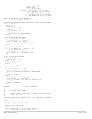 value(i_UNIT_PRICE)
                                  value(i_UOM)
                                  value(i_LINE_AMOUNT)
                         CHANGING o_CURRENCY like ie021-currency
                                  o_PRICE_UOM like ie021-price_uom
                                  o_PRICE_QTY like ie021-price_qty
                                  o_UNIT_PRICE like ie021-unit_price
                                  o_LINE_AMOUNT like ie021-line_amount.

data:   n_unit_price type p decimals 5,
        n_line_amount type p decimals 3.

* not all of the vendors send the currency code, so use the vendor
* master default
  case i_curr(2).
    when 'US'.
      o_currency = 'USD'.
    when 'JP'.
      o_currency = 'JPY'.
    when others.
      o_currency = uty_vendors-waers.
  endcase.

* unit price is implied 5-dec
  if ( i_unit_price cn ' 0' and
       i_unit_price co ' 0123456789' ).
    n_unit_price = i_unit_price.
    n_unit_price = n_unit_price / hun_thou.
  endif.

* line price is implied 3-dec
  if ( i_line_amount co ' 0123456789' and
       i_line_amount cn ' 0' ).
    n_line_amount = i_line_amount.
    n_line_amount = n_line_amount / thou.
  endif.

* 'KP' = price per thousand
  if i_uom = 'KP'.
    o_price_qty = '1000'.
  else.
    o_price_qty = '1'.
  endif.

  o_price_uom = 'PCE'.

  if not n_unit_price is initial.
    o_unit_price = n_unit_price.
    shift o_unit_price left deleting leading space.
  else.
    clear o_unit_price.
  endif.
  if not n_line_amount is initial.
    o_line_amount = n_line_amount.
    shift o_line_amount left deleting leading space.
  else.
    clear o_line_amount.
  endif.

ENDFORM.                       " money_conversion

*&---------------------------------------------------------------------*
*&      Form SAP_vendor_partno
*&---------------------------------------------------------------------*
*       replace UTY part number sent by vendor with SAP material no.
*       from PO line item.
*----------------------------------------------------------------------*
FORM SAP_vendor_partno changing cust_partno like ie021-cust_partno.

tables: makt.

data: partno_sent like makt-maktx.

  partno_sent = cust_partno.
  clear: makt, cust_partno.
  select single matnr from ekpo into cust_partno
         where ebeln = ie021-po_number and

ABAP Programming Tips                                                      Page 95 of 158
 