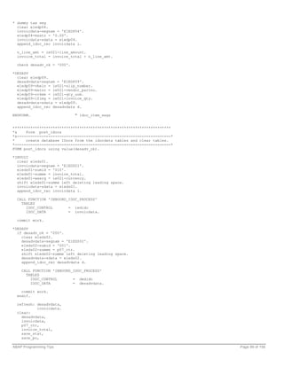 * dummy tax seg
  clear e1edp04.
  invoicdata-segnam = 'E1EDP04'.
  e1edp04-msatz = '0.00'.
  invoicdata-sdata = e1edp04.
  append_idoc_rec invoicdata i.

  n_line_amt = ie021-line_amount.
  invoice_total = invoice_total + n_line_amt.

  check desadv_ok = '000'.

*DESADV
  clear e1edp09.
  desadvdata-segnam = 'E1EDP09'.
  e1edp09-vbeln = ie021-slip_number.
  e1edp09-matnr = ie021-vendor_partno.
  e1edp09-vrkme = ie021-qty_uom.
  e1edp09-lfimg = ie021-invoice_qty.
  desadvdata-sdata = e1edp09.
  append_idoc_rec desadvdata d.

ENDFORM.                     " idoc_item_segs


***********************************************************************
*&    Form post_idocs
*&---------------------------------------------------------------------*
*     create database IDocs from the idocdata tables and clear tables.
*----------------------------------------------------------------------*
FORM post_idocs using value(desadv_ok).

*INVOIC
  clear e1eds01.
  invoicdata-segnam = 'E1EDS01'.
  e1eds01-sumid = '010'.
  e1eds01-summe = invoice_total.
  e1eds01-waerq = ie021-currency.
  shift e1eds01-summe left deleting leading space.
  invoicdata-sdata = e1eds01.
  append_idoc_rec invoicdata i.

  CALL FUNCTION 'INBOUND_IDOC_PROCESS'
    TABLES
      IDOC_CONTROL       = iedidc
      IDOC_DATA          = invoicdata.

  commit work.

*DESADV
  if desadv_ok = '000'.
    clear e1eds02.
    desadvdata-segnam = 'E1EDS02'.
    e1eds02-sumid = '001'.
    e1eds02-summe = p07_ctr.
    shift e1eds02-summe left deleting leading space.
    desadvdata-sdata = e1eds02.
    append_idoc_rec desadvdata d.

    CALL FUNCTION 'INBOUND_IDOC_PROCESS'
      TABLES
        IDOC_CONTROL       = dedidc
        IDOC_DATA          = desadvdata.

    commit work.
  endif.

  refresh: desadvdata,
           invoicdata.
  clear:
    desadvdata,
    invoicdata,
    p07_ctr,
    invoice_total,
    save_stat,
    save_po,

ABAP Programming Tips                                                      Page 99 of 158
 