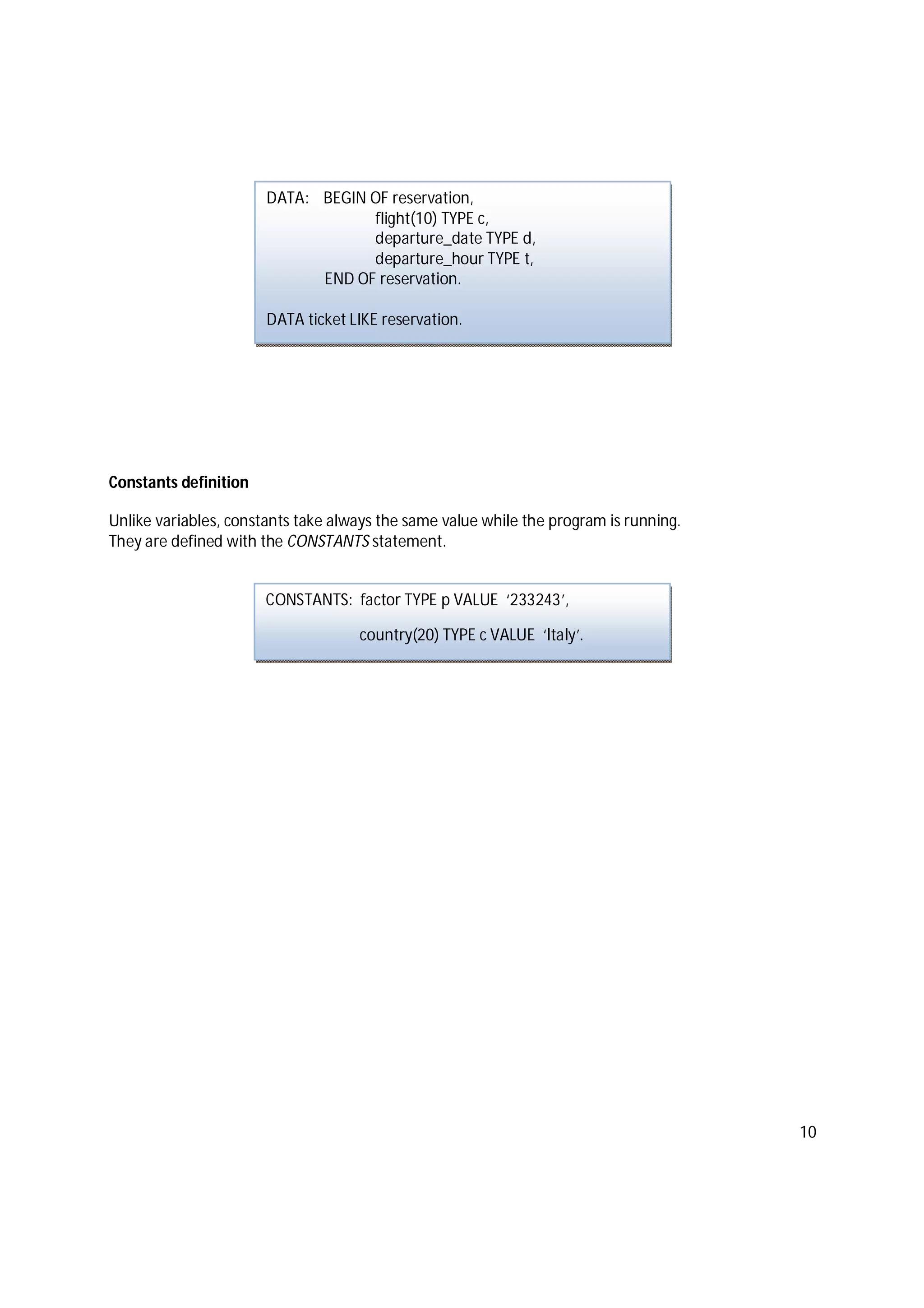 10
Constants definition
Unlike variables, constants take always the same value while the program is running.
They are defined with the CONSTANTS statement.
DATA: BEGIN OF reservation,
flight(10) TYPE c,
departure_date TYPE d,
departure_hour TYPE t,
END OF reservation.
DATA ticket LIKE reservation.
CONSTANTS: factor TYPE p VALUE ‘233243’,
country(20) TYPE c VALUE ‘Italy’.
 