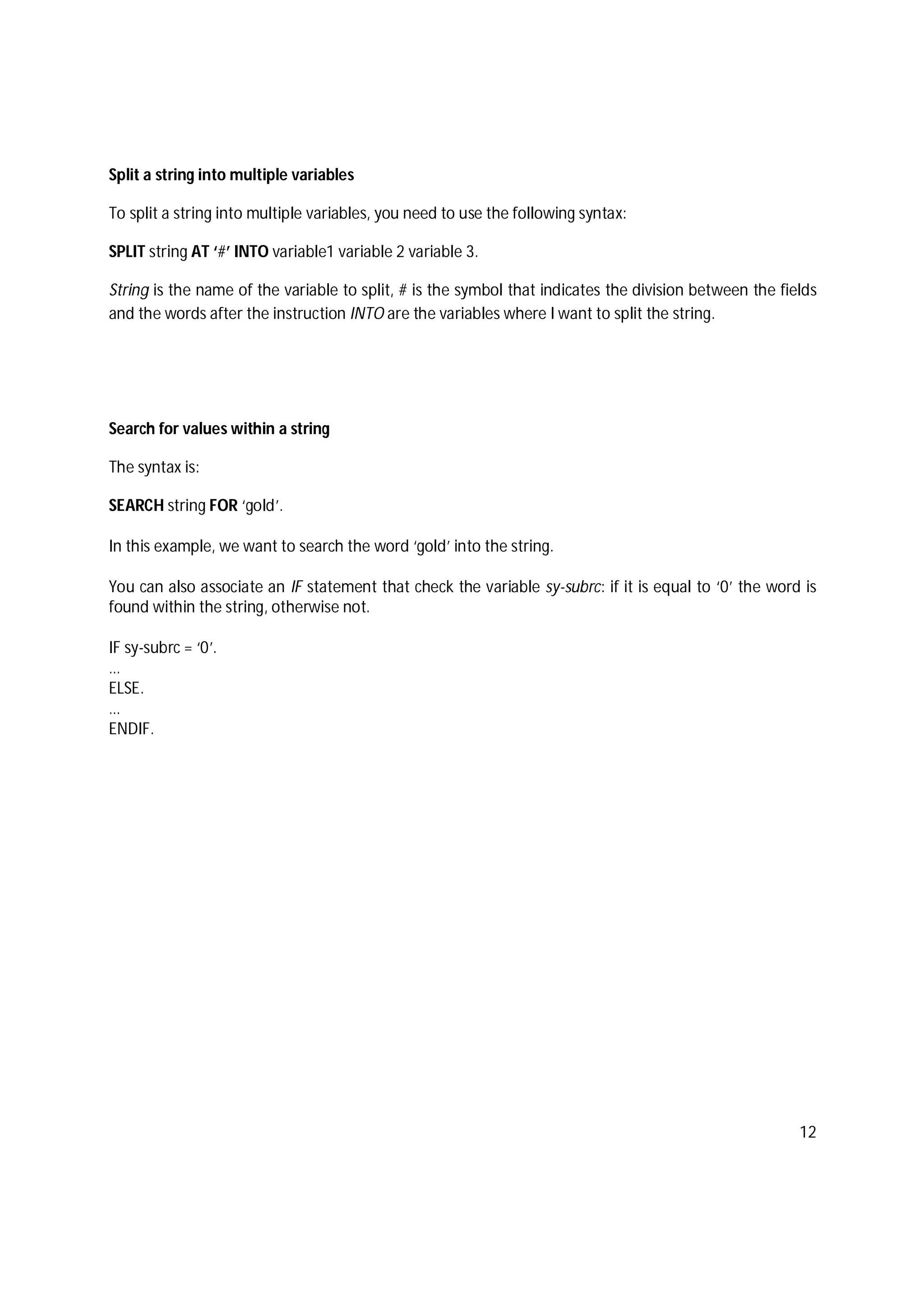 12
Split a string into multiple variables
To split a string into multiple variables, you need to use the following syntax:
SPLIT string AT ‘#’ INTO variable1 variable 2 variable 3.
String is the name of the variable to split, # is the symbol that indicates the division between the fields
and the words after the instruction INTO are the variables where I want to split the string.
Search for values within a string
The syntax is:
SEARCH string FOR ‘gold’.
In this example, we want to search the word ‘gold’ into the string.
You can also associate an IF statement that check the variable sy-subrc: if it is equal to ‘0’ the word is
found within the string, otherwise not.
IF sy-subrc = ‘0’.
…
ELSE.
…
ENDIF.
 