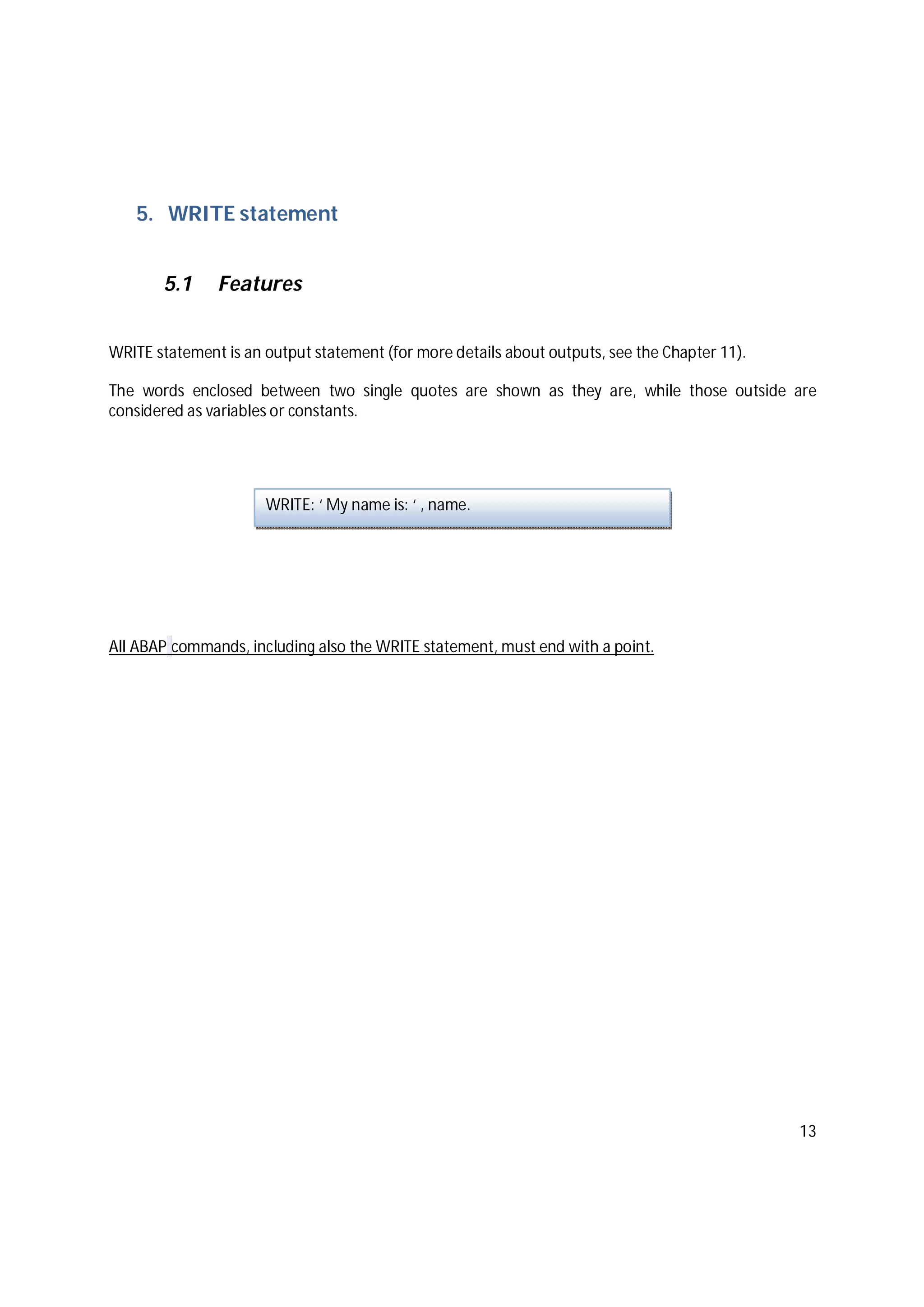 13
5. WRITE statement
5.1 Features
WRITE statement is an output statement (for more details about outputs, see the Chapter 11).
The words enclosed between two single quotes are shown as they are, while those outside are
considered as variables or constants.
All ABAP commands, including also the WRITE statement, must end with a point.
WRITE: ‘ My name is: ‘ , name.
 