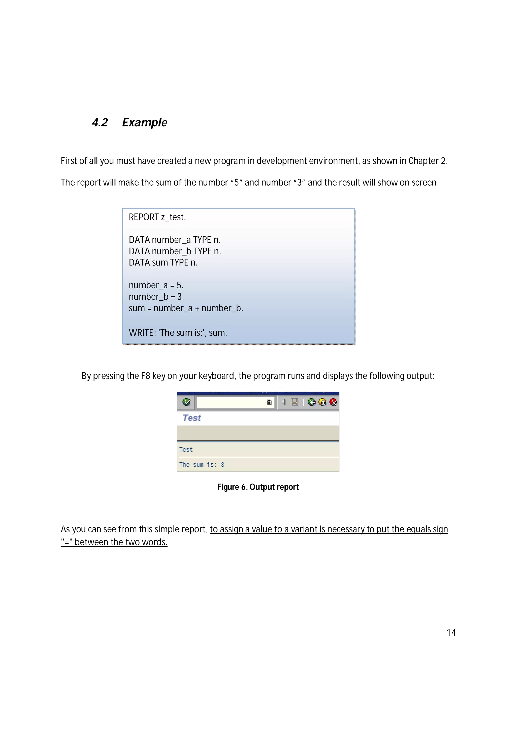 14
4.2 Example
First of all you must have created a new program in development environment, as shown in Chapter 2.
The report will make the sum of the number “5” and number “3” and the result will show on screen.
By pressing the F8 key on your keyboard, the program runs and displays the following output:
Figure 6. Output report
As you can see from this simple report, to assign a value to a variant is necessary to put the equals sign
"=" between the two words.
REPORT z_test.
DATA number_a TYPE n.
DATA number_b TYPE n.
DATA sum TYPE n.
number_a = 5.
number_b = 3.
sum = number_a + number_b.
WRITE: 'The sum is:', sum.
 