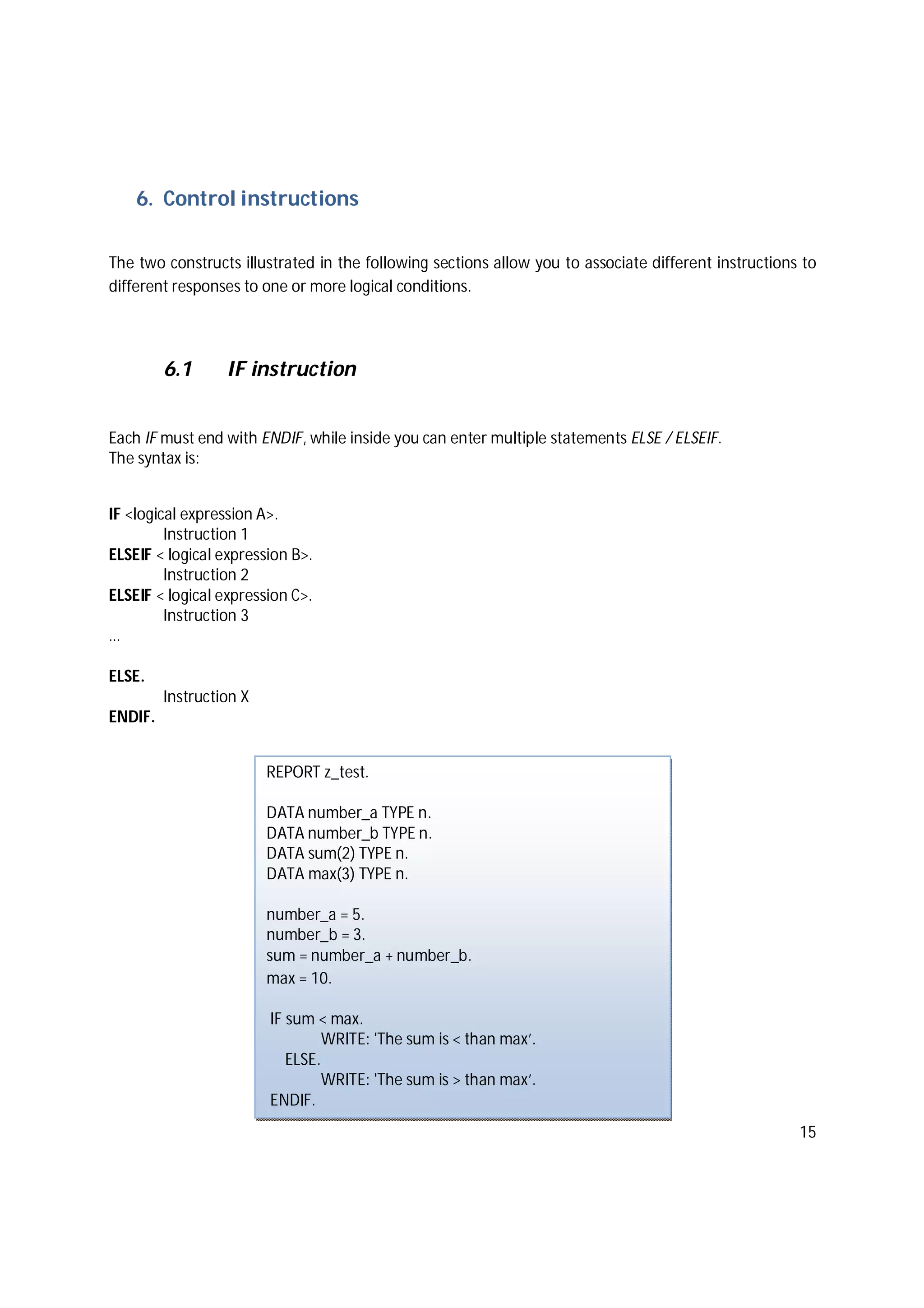 15
6. Control instructions
The two constructs illustrated in the following sections allow you to associate different instructions to
different responses to one or more logical conditions.
6.1 IF instruction
Each IF must end with ENDIF, while inside you can enter multiple statements ELSE / ELSEIF.
The syntax is:
IF <logical expression A>.
Instruction 1
ELSEIF < logical expression B>.
Instruction 2
ELSEIF < logical expression C>.
Instruction 3
…
ELSE.
Instruction X
ENDIF.
REPORT z_test.
DATA number_a TYPE n.
DATA number_b TYPE n.
DATA sum(2) TYPE n.
DATA max(3) TYPE n.
number_a = 5.
number_b = 3.
sum = number_a + number_b.
max = 10.
IF sum < max.
WRITE: 'The sum is < than max’.
ELSE.
WRITE: 'The sum is > than max’.
ENDIF.
 