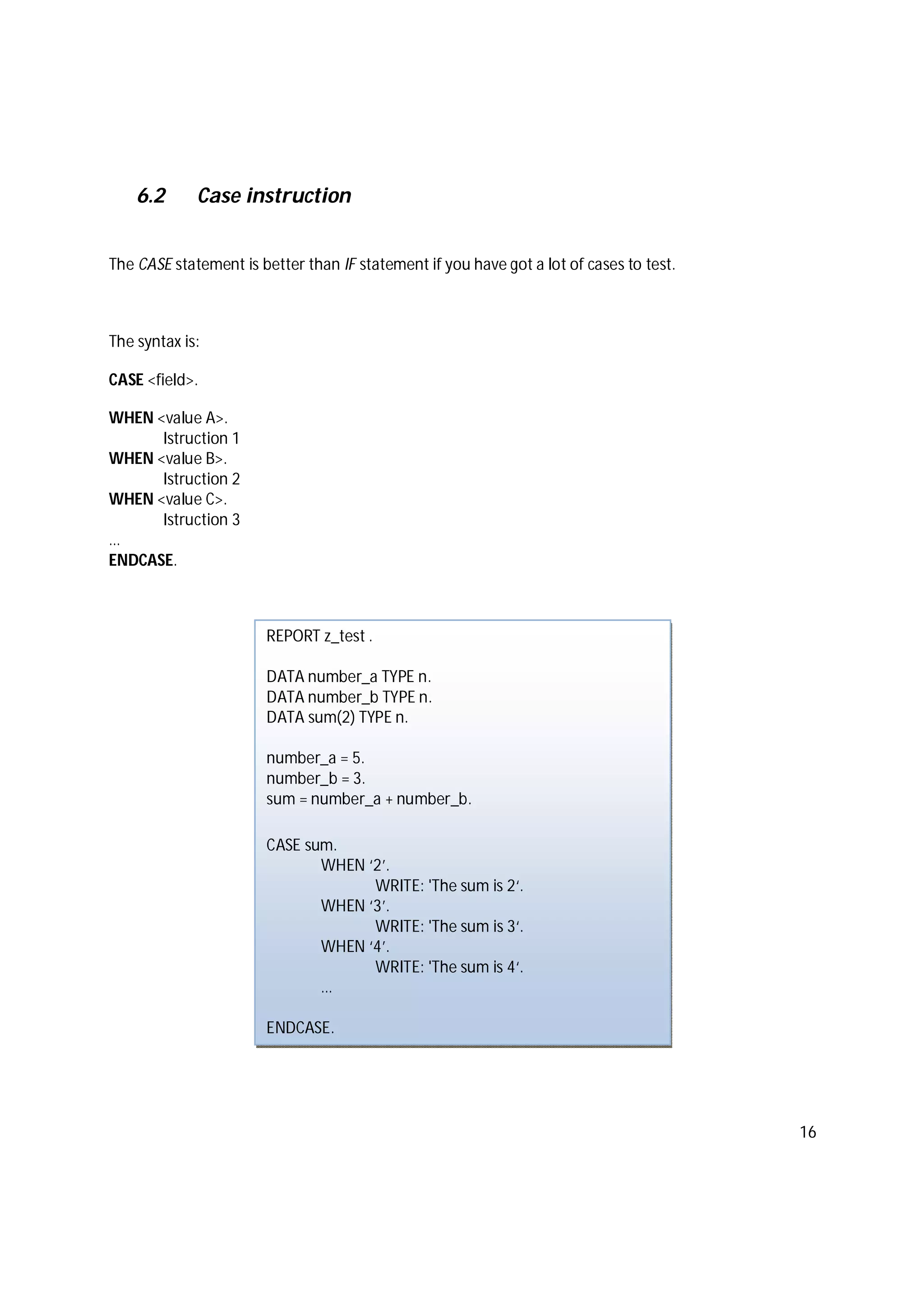 16
6.2 Case instruction
The CASE statement is better than IF statement if you have got a lot of cases to test.
The syntax is:
CASE <field>.
WHEN <value A>.
Istruction 1
WHEN <value B>.
Istruction 2
WHEN <value C>.
Istruction 3
…
ENDCASE.
REPORT z_test .
DATA number_a TYPE n.
DATA number_b TYPE n.
DATA sum(2) TYPE n.
number_a = 5.
number_b = 3.
sum = number_a + number_b.
CASE sum.
WHEN ‘2’.
WRITE: 'The sum is 2‘.
WHEN ‘3’.
WRITE: 'The sum is 3‘.
WHEN ‘4’.
WRITE: 'The sum is 4‘.
…
ENDCASE.
 