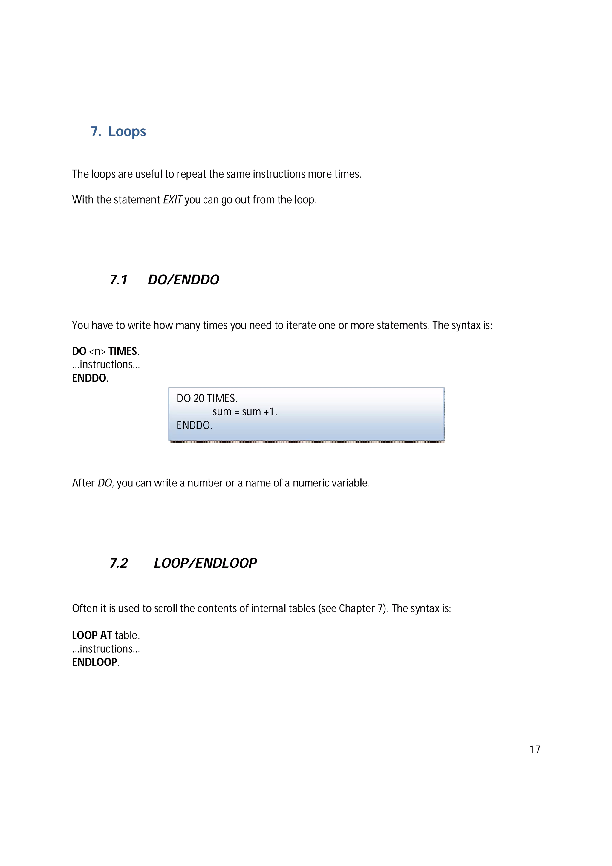 17
7. Loops
The loops are useful to repeat the same instructions more times.
With the statement EXIT you can go out from the loop.
7.1 DO/ENDDO
You have to write how many times you need to iterate one or more statements. The syntax is:
DO <n> TIMES.
…instructions…
ENDDO.
After DO, you can write a number or a name of a numeric variable.
7.2 LOOP/ENDLOOP
Often it is used to scroll the contents of internal tables (see Chapter 7). The syntax is:
LOOP AT table.
…instructions…
ENDLOOP.
DO 20 TIMES.
sum = sum +1.
ENDDO.
 
