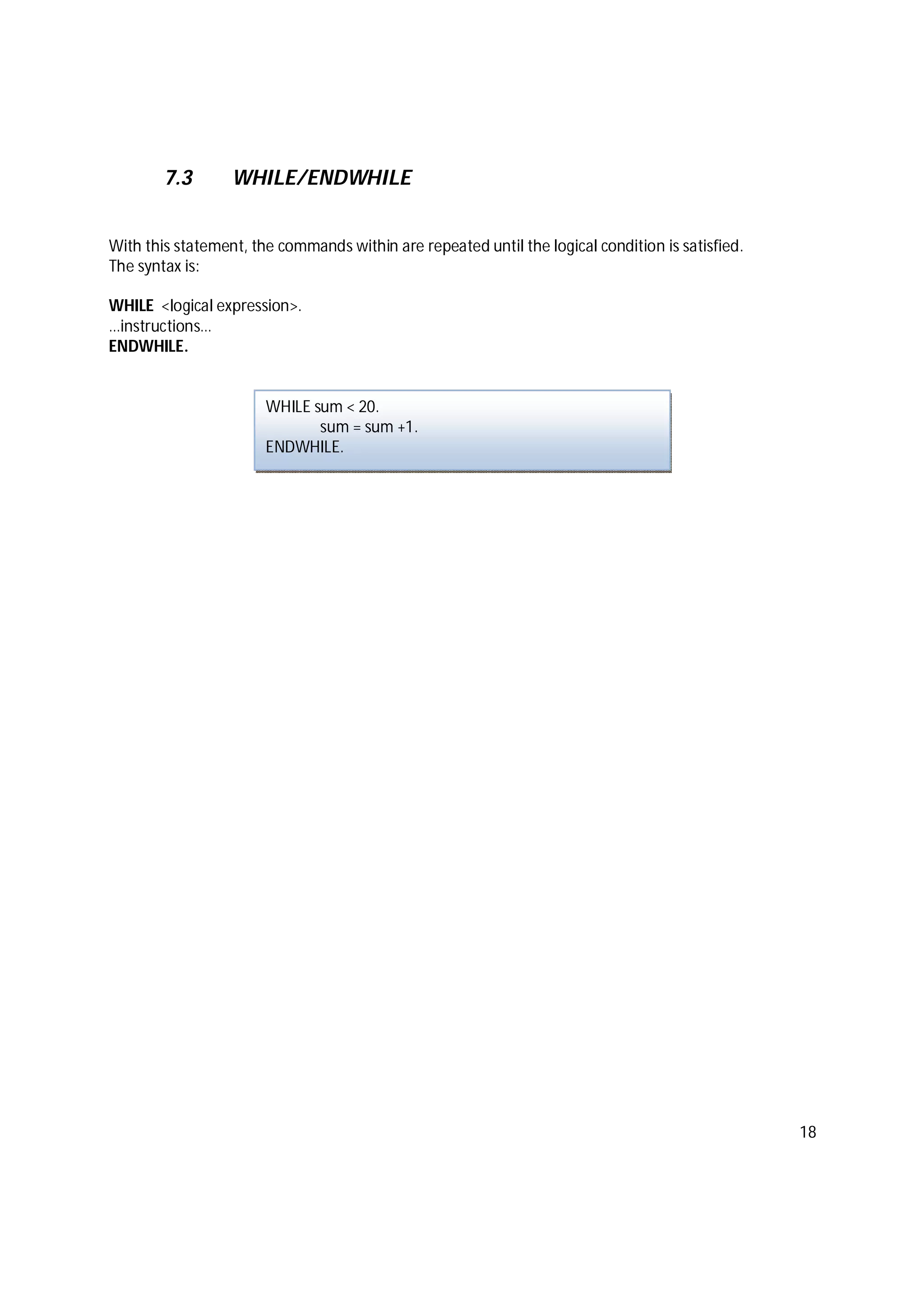 18
7.3 WHILE/ENDWHILE
With this statement, the commands within are repeated until the logical condition is satisfied.
The syntax is:
WHILE <logical expression>.
…instructions…
ENDWHILE.
WHILE sum < 20.
sum = sum +1.
ENDWHILE.
 