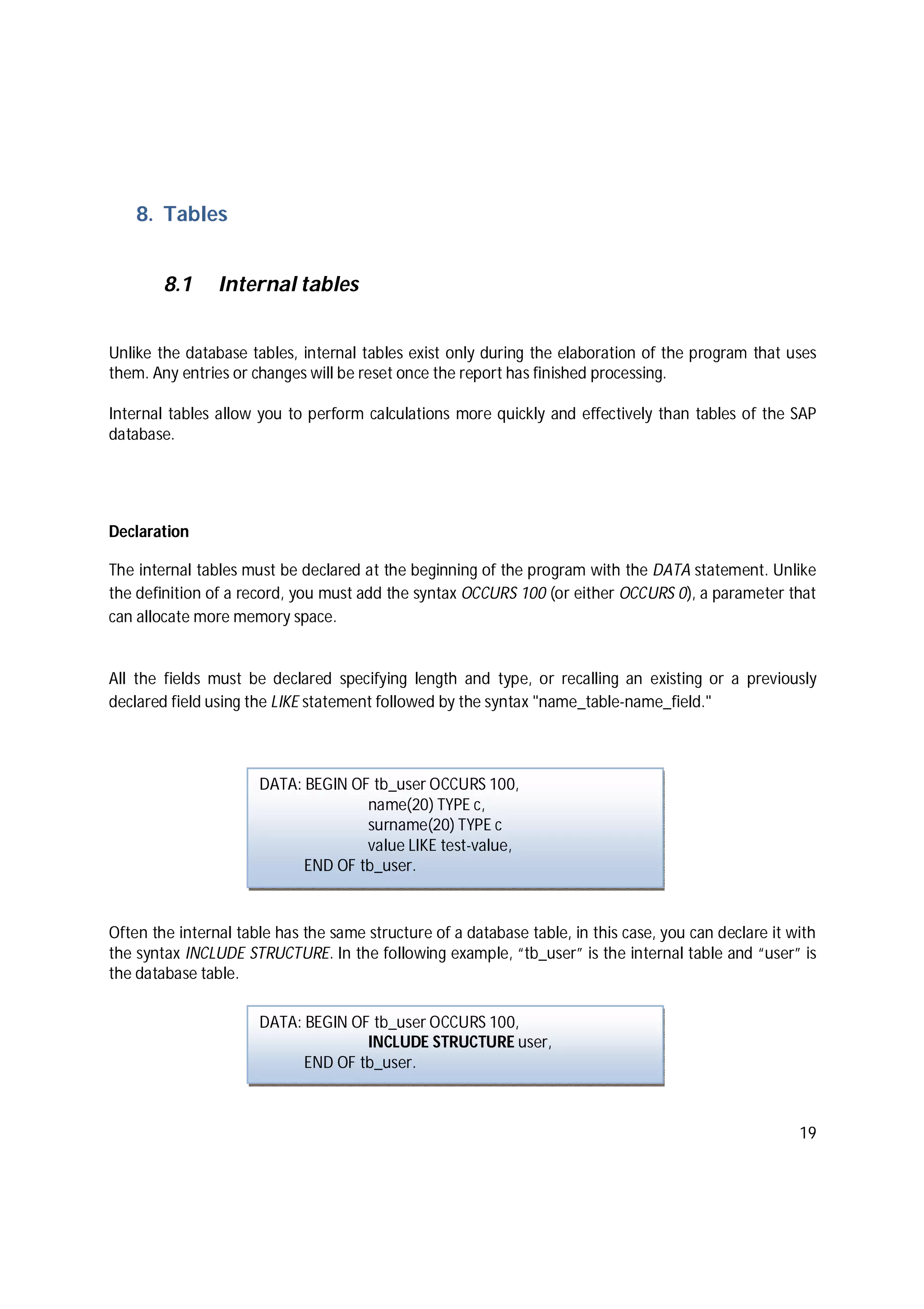 19
8. Tables
8.1 Internal tables
Unlike the database tables, internal tables exist only during the elaboration of the program that uses
them. Any entries or changes will be reset once the report has finished processing.
Internal tables allow you to perform calculations more quickly and effectively than tables of the SAP
database.
Declaration
The internal tables must be declared at the beginning of the program with the DATA statement. Unlike
the definition of a record, you must add the syntax OCCURS 100 (or either OCCURS 0), a parameter that
can allocate more memory space.
All the fields must be declared specifying length and type, or recalling an existing or a previously
declared field using the LIKE statement followed by the syntax "name_table-name_field."
Often the internal table has the same structure of a database table, in this case, you can declare it with
the syntax INCLUDE STRUCTURE. In the following example, “tb_user” is the internal table and “user” is
the database table.
DATA: BEGIN OF tb_user OCCURS 100,
name(20) TYPE c,
surname(20) TYPE c
value LIKE test-value,
END OF tb_user.
DATA: BEGIN OF tb_user OCCURS 100,
INCLUDE STRUCTURE user,
END OF tb_user.
 