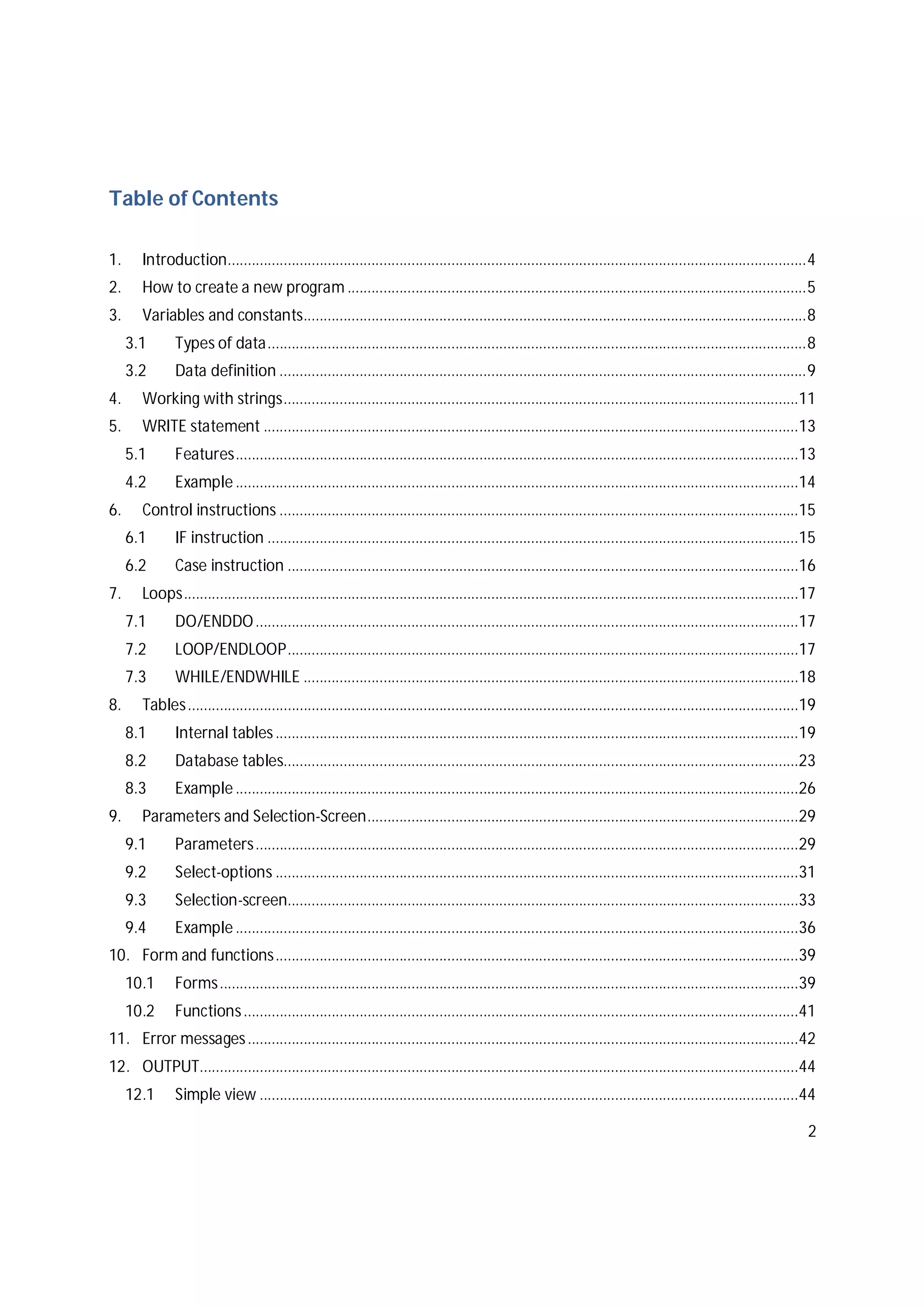 2
Table of Contents
1. Introduction.................................................................................................................................................4
2. How to create a new program ...................................................................................................................5
3. Variables and constants..............................................................................................................................8
3.1 Types of data.......................................................................................................................................8
3.2 Data definition ....................................................................................................................................9
4. Working with strings.................................................................................................................................11
5. WRITE statement ......................................................................................................................................13
5.1 Features.............................................................................................................................................13
4.2 Example.............................................................................................................................................14
6. Control instructions ..................................................................................................................................15
6.1 IF instruction .....................................................................................................................................15
6.2 Case instruction ................................................................................................................................16
7. Loops..........................................................................................................................................................17
7.1 DO/ENDDO........................................................................................................................................17
7.2 LOOP/ENDLOOP................................................................................................................................17
7.3 WHILE/ENDWHILE ............................................................................................................................18
8. Tables.........................................................................................................................................................19
8.1 Internal tables...................................................................................................................................19
8.2 Database tables.................................................................................................................................23
8.3 Example.............................................................................................................................................26
9. Parameters and Selection-Screen............................................................................................................29
9.1 Parameters........................................................................................................................................29
9.2 Select-options ...................................................................................................................................31
9.3 Selection-screen................................................................................................................................33
9.4 Example.............................................................................................................................................36
10. Form and functions...................................................................................................................................39
10.1 Forms.................................................................................................................................................39
10.2 Functions...........................................................................................................................................41
11. Error messages..........................................................................................................................................42
12. OUTPUT......................................................................................................................................................44
12.1 Simple view .......................................................................................................................................44
 