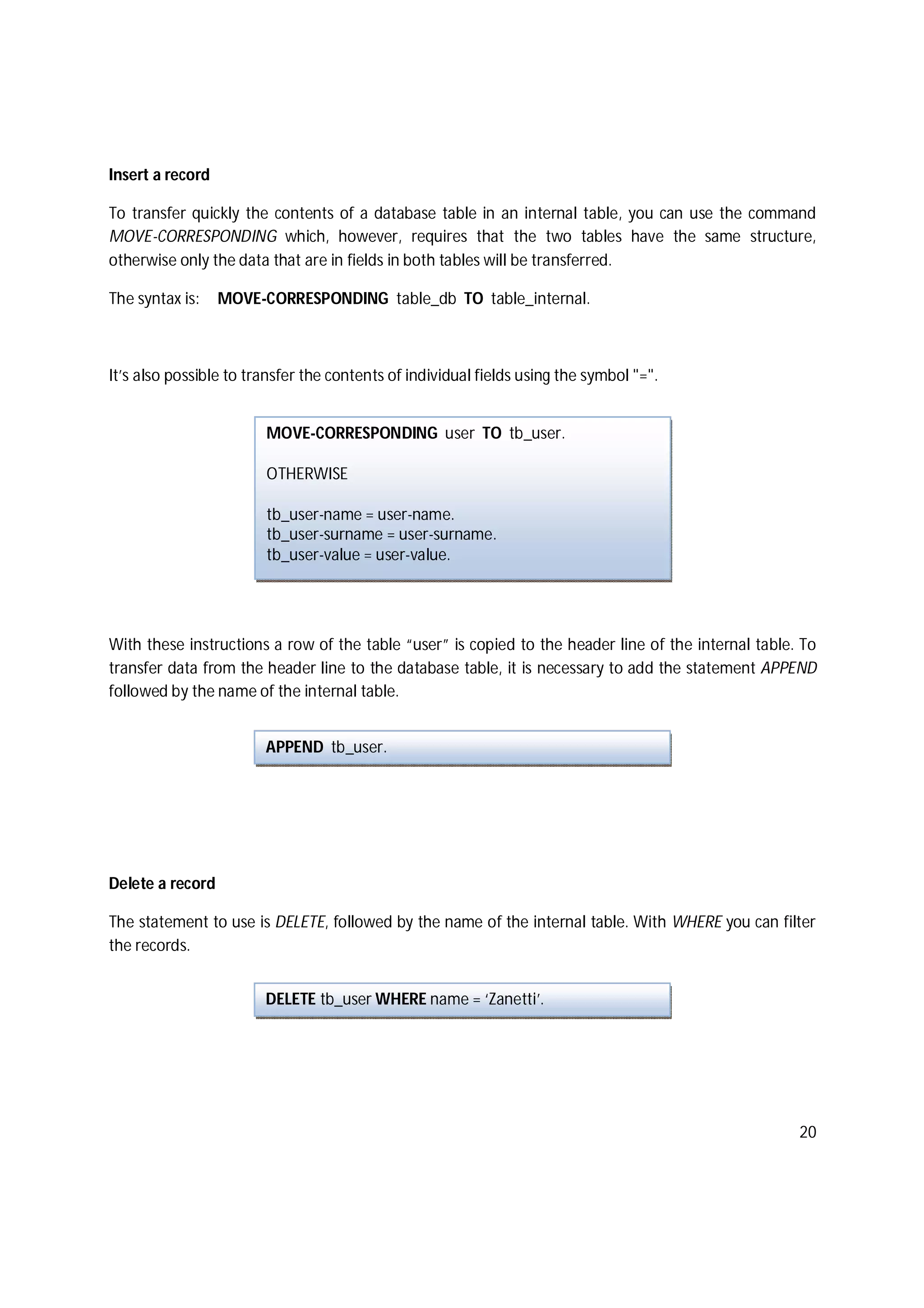 20
Insert a record
To transfer quickly the contents of a database table in an internal table, you can use the command
MOVE-CORRESPONDING which, however, requires that the two tables have the same structure,
otherwise only the data that are in fields in both tables will be transferred.
The syntax is: MOVE-CORRESPONDING table_db TO table_internal.
It’s also possible to transfer the contents of individual fields using the symbol "=".
With these instructions a row of the table “user” is copied to the header line of the internal table. To
transfer data from the header line to the database table, it is necessary to add the statement APPEND
followed by the name of the internal table.
Delete a record
The statement to use is DELETE, followed by the name of the internal table. With WHERE you can filter
the records.
DELETE tb_user WHERE name = ‘Zanetti’.
MOVE-CORRESPONDING user TO tb_user.
OTHERWISE
tb_user-name = user-name.
tb_user-surname = user-surname.
tb_user-value = user-value.
APPEND tb_user.
 