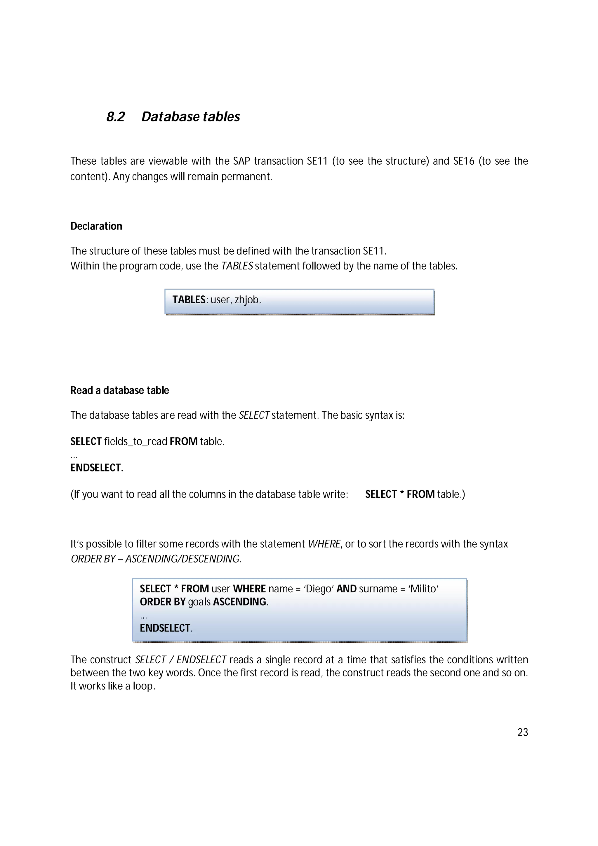 23
8.2 Database tables
These tables are viewable with the SAP transaction SE11 (to see the structure) and SE16 (to see the
content). Any changes will remain permanent.
Declaration
The structure of these tables must be defined with the transaction SE11.
Within the program code, use the TABLES statement followed by the name of the tables.
Read a database table
The database tables are read with the SELECT statement. The basic syntax is:
SELECT fields_to_read FROM table.
…
ENDSELECT.
(If you want to read all the columns in the database table write: SELECT * FROM table.)
It’s possible to filter some records with the statement WHERE, or to sort the records with the syntax
ORDER BY – ASCENDING/DESCENDING.
The construct SELECT / ENDSELECT reads a single record at a time that satisfies the conditions written
between the two key words. Once the first record is read, the construct reads the second one and so on.
It works like a loop.
TABLES: user, zhjob.
SELECT * FROM user WHERE name = ‘Diego’ AND surname = ‘Milito’
ORDER BY goals ASCENDING.
…
ENDSELECT.
 