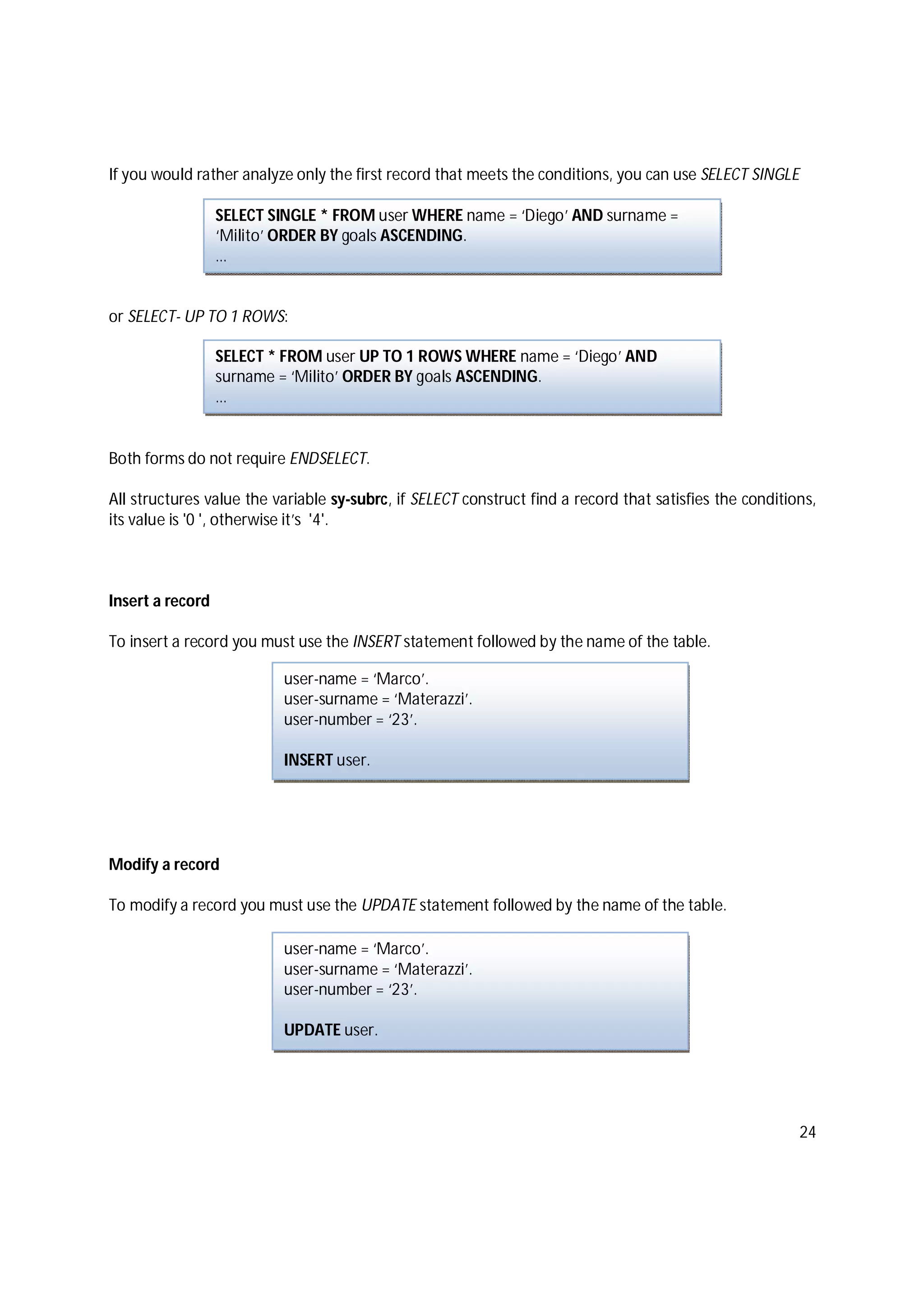 24
If you would rather analyze only the first record that meets the conditions, you can use SELECT SINGLE
or SELECT- UP TO 1 ROWS:
Both forms do not require ENDSELECT.
All structures value the variable sy-subrc, if SELECT construct find a record that satisfies the conditions,
its value is '0 ', otherwise it’s '4'.
Insert a record
To insert a record you must use the INSERT statement followed by the name of the table.
Modify a record
To modify a record you must use the UPDATE statement followed by the name of the table.
SELECT SINGLE * FROM user WHERE name = ‘Diego’ AND surname =
‘Milito’ ORDER BY goals ASCENDING.
…
user-name = ‘Marco’.
user-surname = ‘Materazzi’.
user-number = ‘23’.
INSERT user.
user-name = ‘Marco’.
user-surname = ‘Materazzi’.
user-number = ‘23’.
UPDATE user.
SELECT * FROM user UP TO 1 ROWS WHERE name = ‘Diego’ AND
surname = ‘Milito’ ORDER BY goals ASCENDING.
…
 