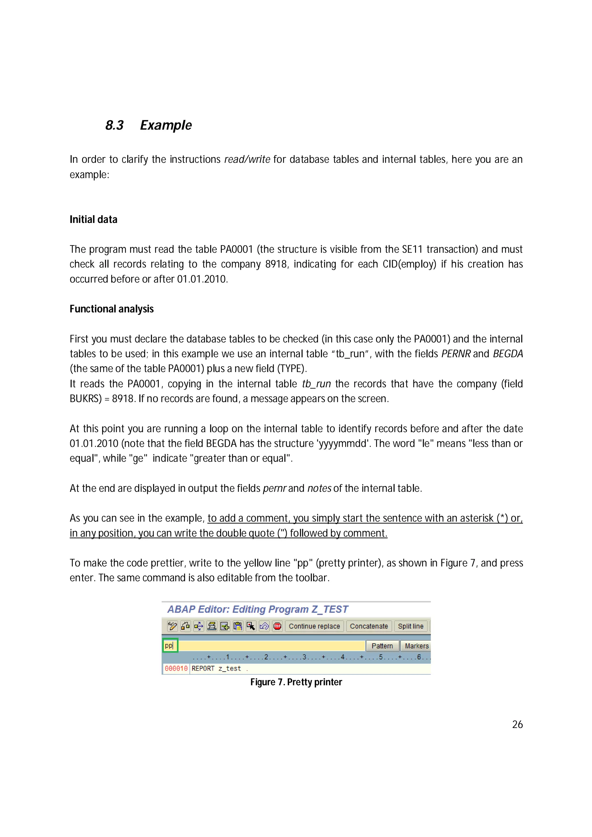 26
8.3 Example
In order to clarify the instructions read/write for database tables and internal tables, here you are an
example:
Initial data
The program must read the table PA0001 (the structure is visible from the SE11 transaction) and must
check all records relating to the company 8918, indicating for each CID(employ) if his creation has
occurred before or after 01.01.2010.
Functional analysis
First you must declare the database tables to be checked (in this case only the PA0001) and the internal
tables to be used; in this example we use an internal table “tb_run”, with the fields PERNR and BEGDA
(the same of the table PA0001) plus a new field (TYPE).
It reads the PA0001, copying in the internal table tb_run the records that have the company (field
BUKRS) = 8918. If no records are found, a message appears on the screen.
At this point you are running a loop on the internal table to identify records before and after the date
01.01.2010 (note that the field BEGDA has the structure 'yyyymmdd'. The word "le" means "less than or
equal", while "ge" indicate "greater than or equal".
At the end are displayed in output the fields pernr and notes of the internal table.
As you can see in the example, to add a comment, you simply start the sentence with an asterisk (*) or,
in any position, you can write the double quote (") followed by comment.
To make the code prettier, write to the yellow line "pp" (pretty printer), as shown in Figure 7, and press
enter. The same command is also editable from the toolbar.
Figure 7. Pretty printer
 