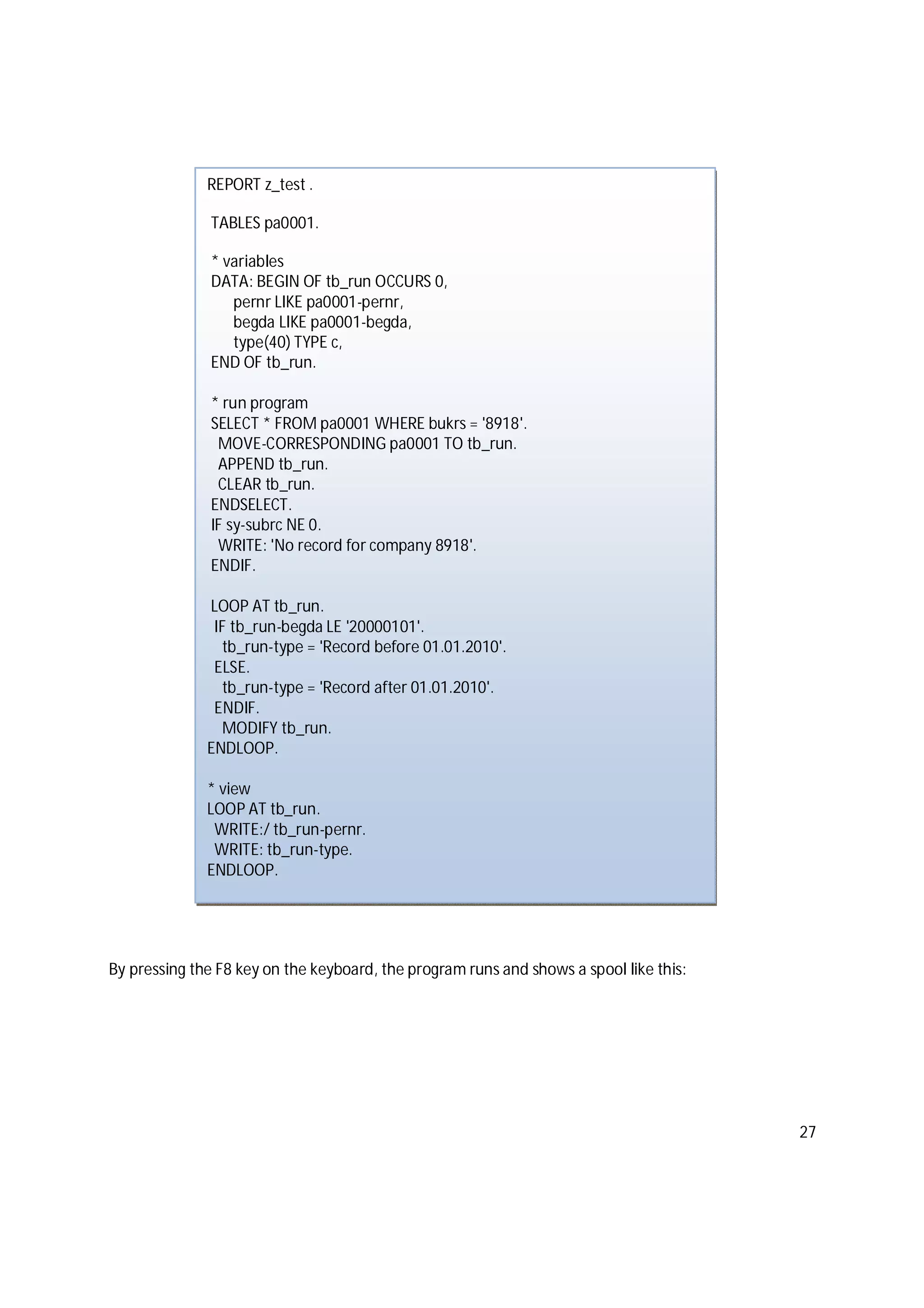 27
By pressing the F8 key on the keyboard, the program runs and shows a spool like this:
REPORT z_test .
TABLES pa0001.
* variables
DATA: BEGIN OF tb_run OCCURS 0,
pernr LIKE pa0001-pernr,
begda LIKE pa0001-begda,
type(40) TYPE c,
END OF tb_run.
* run program
SELECT * FROM pa0001 WHERE bukrs = '8918'.
MOVE-CORRESPONDING pa0001 TO tb_run.
APPEND tb_run.
CLEAR tb_run.
ENDSELECT.
IF sy-subrc NE 0.
WRITE: 'No record for company 8918'.
ENDIF.
LOOP AT tb_run.
IF tb_run-begda LE '20000101'.
tb_run-type = 'Record before 01.01.2010'.
ELSE.
tb_run-type = 'Record after 01.01.2010'.
ENDIF.
MODIFY tb_run.
ENDLOOP.
* view
LOOP AT tb_run.
WRITE:/ tb_run-pernr.
WRITE: tb_run-type.
ENDLOOP.
 