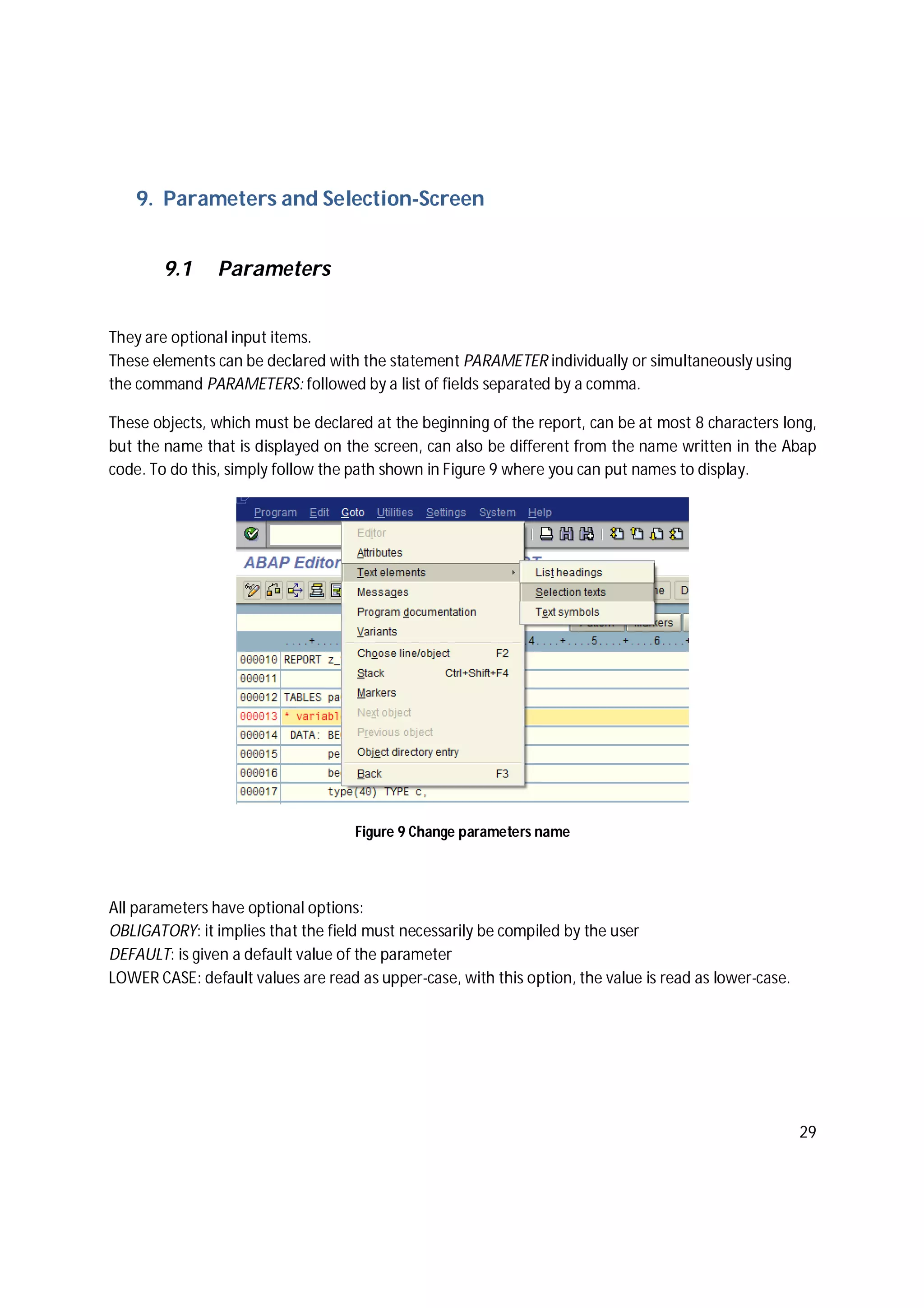 29
9. Parameters and Selection-Screen
9.1 Parameters
They are optional input items.
These elements can be declared with the statement PARAMETER individually or simultaneously using
the command PARAMETERS: followed by a list of fields separated by a comma.
These objects, which must be declared at the beginning of the report, can be at most 8 characters long,
but the name that is displayed on the screen, can also be different from the name written in the Abap
code. To do this, simply follow the path shown in Figure 9 where you can put names to display.
Figure 9 Change parameters name
All parameters have optional options:
OBLIGATORY: it implies that the field must necessarily be compiled by the user
DEFAULT: is given a default value of the parameter
LOWER CASE: default values are read as upper-case, with this option, the value is read as lower-case.
 