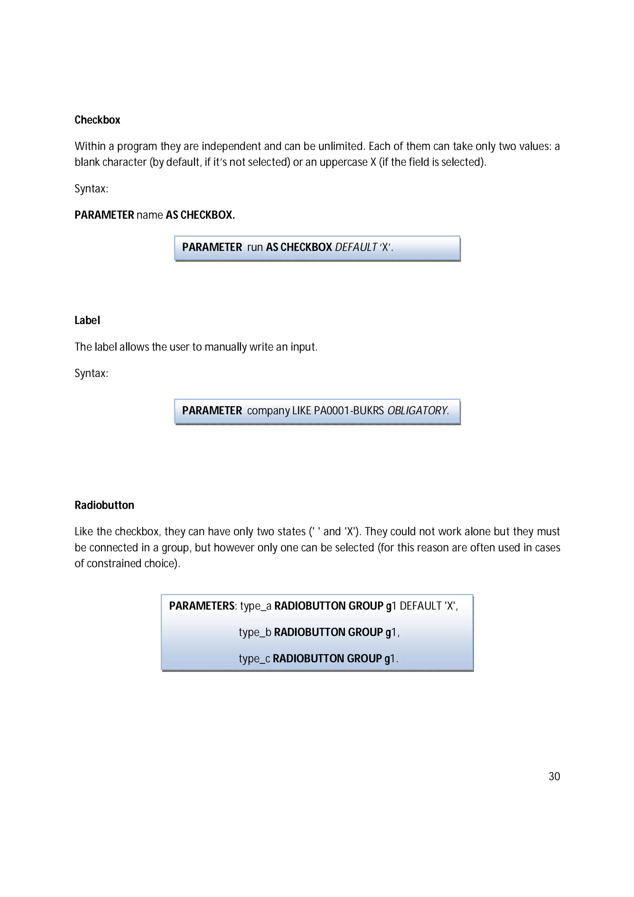 30
Checkbox
Within a program they are independent and can be unlimited. Each of them can take only two values: a
blank character (by default, if it’s not selected) or an uppercase X (if the field is selected).
Syntax:
PARAMETER name AS CHECKBOX.
Label
The label allows the user to manually write an input.
Syntax:
Radiobutton
Like the checkbox, they can have only two states (' ' and 'X'). They could not work alone but they must
be connected in a group, but however only one can be selected (for this reason are often used in cases
of constrained choice).
PARAMETER run AS CHECKBOX DEFAULT ‘X’.
PARAMETER company LIKE PA0001-BUKRS OBLIGATORY.
PARAMETERS: type_a RADIOBUTTON GROUP g1 DEFAULT 'X',
type_b RADIOBUTTON GROUP g1,
type_c RADIOBUTTON GROUP g1.
 