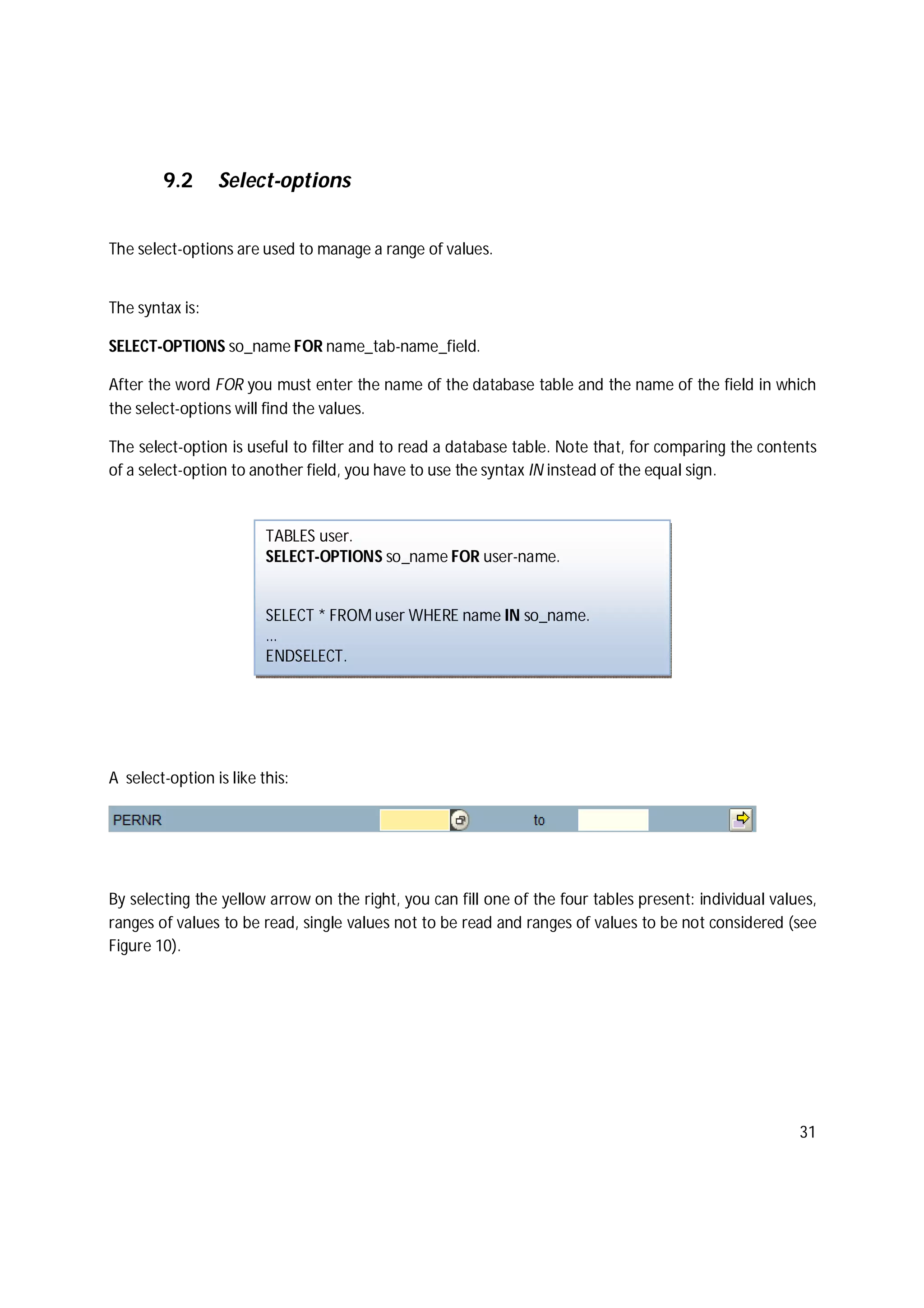 31
9.2 Select-options
The select-options are used to manage a range of values.
The syntax is:
SELECT-OPTIONS so_name FOR name_tab-name_field.
After the word FOR you must enter the name of the database table and the name of the field in which
the select-options will find the values.
The select-option is useful to filter and to read a database table. Note that, for comparing the contents
of a select-option to another field, you have to use the syntax IN instead of the equal sign.
A select-option is like this:
By selecting the yellow arrow on the right, you can fill one of the four tables present: individual values,
ranges of values to be read, single values not to be read and ranges of values to be not considered (see
Figure 10).
TABLES user.
SELECT-OPTIONS so_name FOR user-name.
SELECT * FROM user WHERE name IN so_name.
…
ENDSELECT.
 