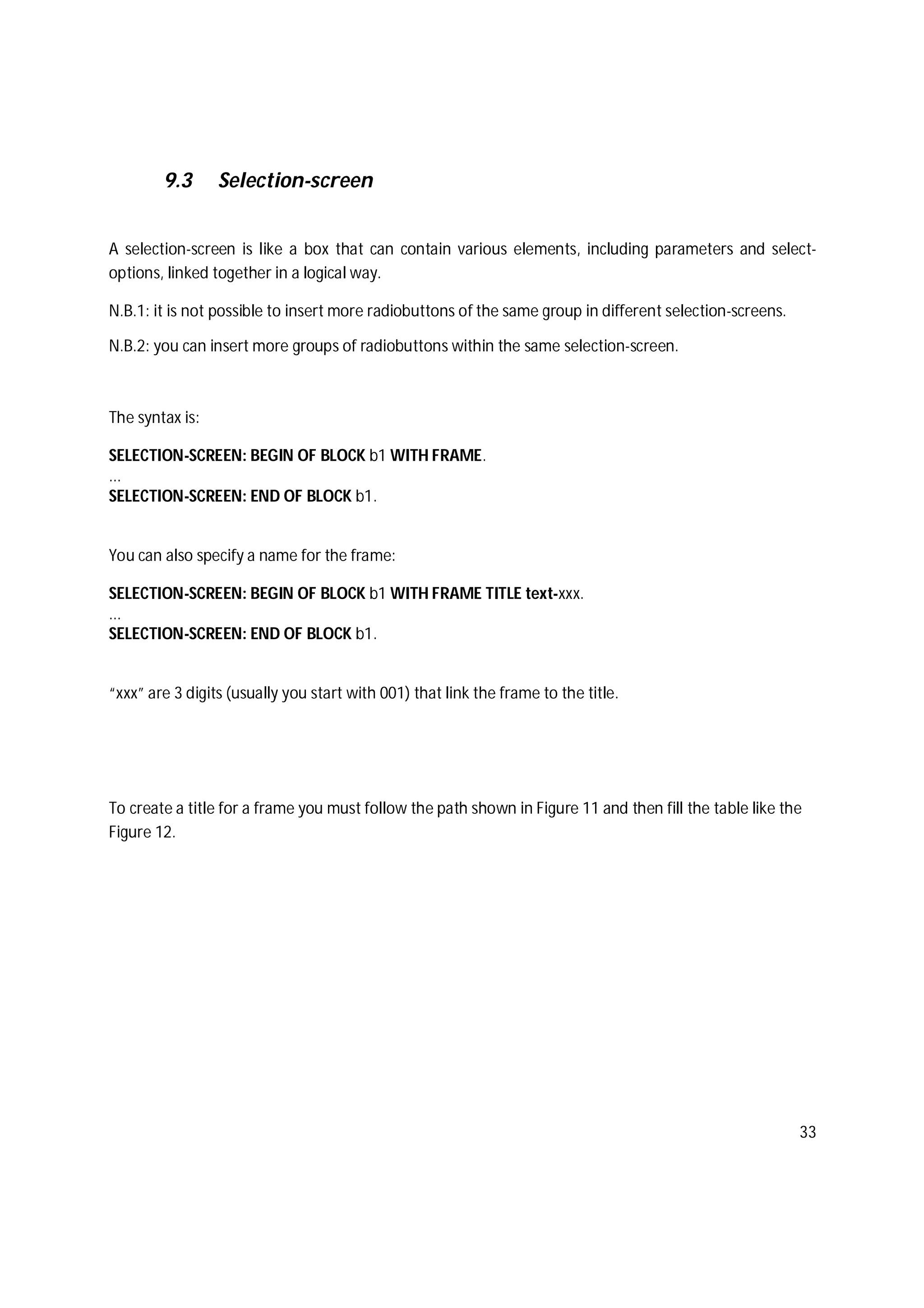 33
9.3 Selection-screen
A selection-screen is like a box that can contain various elements, including parameters and select-
options, linked together in a logical way.
N.B.1: it is not possible to insert more radiobuttons of the same group in different selection-screens.
N.B.2: you can insert more groups of radiobuttons within the same selection-screen.
The syntax is:
SELECTION-SCREEN: BEGIN OF BLOCK b1 WITH FRAME.
...
SELECTION-SCREEN: END OF BLOCK b1.
You can also specify a name for the frame:
SELECTION-SCREEN: BEGIN OF BLOCK b1 WITH FRAME TITLE text-xxx.
...
SELECTION-SCREEN: END OF BLOCK b1.
“xxx” are 3 digits (usually you start with 001) that link the frame to the title.
To create a title for a frame you must follow the path shown in Figure 11 and then fill the table like the
Figure 12.
 