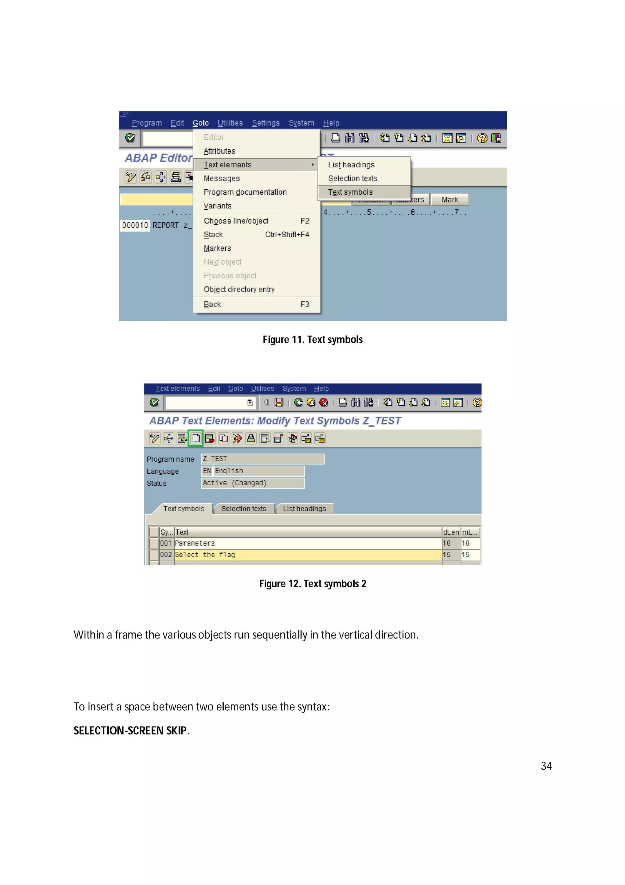 34
Figure 11. Text symbols
Figure 12. Text symbols 2
Within a frame the various objects run sequentially in the vertical direction.
To insert a space between two elements use the syntax:
SELECTION-SCREEN SKIP.
 