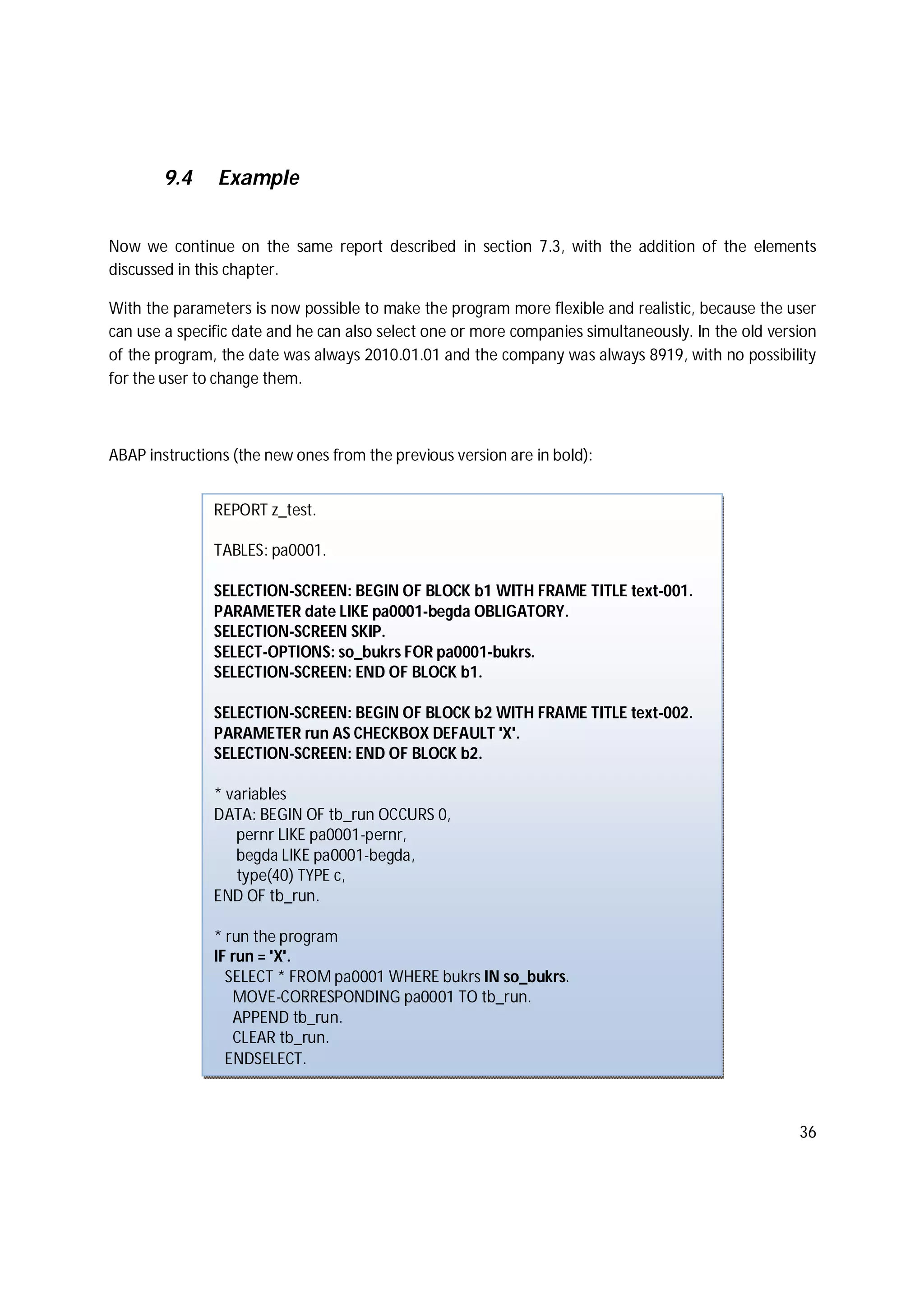 36
9.4 Example
Now we continue on the same report described in section 7.3, with the addition of the elements
discussed in this chapter.
With the parameters is now possible to make the program more flexible and realistic, because the user
can use a specific date and he can also select one or more companies simultaneously. In the old version
of the program, the date was always 2010.01.01 and the company was always 8919, with no possibility
for the user to change them.
ABAP instructions (the new ones from the previous version are in bold):
REPORT z_test.
TABLES: pa0001.
SELECTION-SCREEN: BEGIN OF BLOCK b1 WITH FRAME TITLE text-001.
PARAMETER date LIKE pa0001-begda OBLIGATORY.
SELECTION-SCREEN SKIP.
SELECT-OPTIONS: so_bukrs FOR pa0001-bukrs.
SELECTION-SCREEN: END OF BLOCK b1.
SELECTION-SCREEN: BEGIN OF BLOCK b2 WITH FRAME TITLE text-002.
PARAMETER run AS CHECKBOX DEFAULT 'X'.
SELECTION-SCREEN: END OF BLOCK b2.
* variables
DATA: BEGIN OF tb_run OCCURS 0,
pernr LIKE pa0001-pernr,
begda LIKE pa0001-begda,
type(40) TYPE c,
END OF tb_run.
* run the program
IF run = 'X'.
SELECT * FROM pa0001 WHERE bukrs IN so_bukrs.
MOVE-CORRESPONDING pa0001 TO tb_run.
APPEND tb_run.
CLEAR tb_run.
ENDSELECT.
 