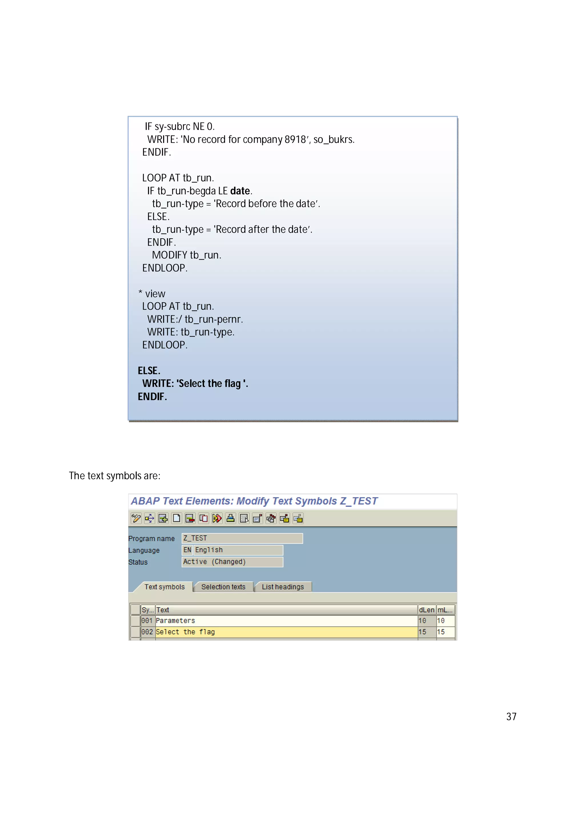 37
The text symbols are:
IF sy-subrc NE 0.
WRITE: 'No record for company 8918’, so_bukrs.
ENDIF.
LOOP AT tb_run.
IF tb_run-begda LE date.
tb_run-type = 'Record before the date’.
ELSE.
tb_run-type = 'Record after the date’.
ENDIF.
MODIFY tb_run.
ENDLOOP.
* view
LOOP AT tb_run.
WRITE:/ tb_run-pernr.
WRITE: tb_run-type.
ENDLOOP.
ELSE.
WRITE: 'Select the flag '.
ENDIF.
 