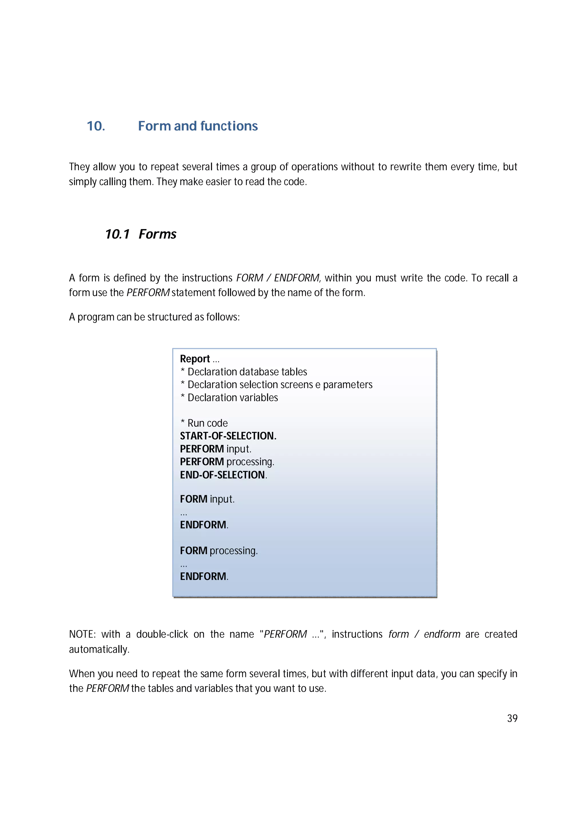 39
10. Form and functions
They allow you to repeat several times a group of operations without to rewrite them every time, but
simply calling them. They make easier to read the code.
10.1 Forms
A form is defined by the instructions FORM / ENDFORM, within you must write the code. To recall a
form use the PERFORM statement followed by the name of the form.
A program can be structured as follows:
NOTE: with a double-click on the name "PERFORM ...", instructions form / endform are created
automatically.
When you need to repeat the same form several times, but with different input data, you can specify in
the PERFORM the tables and variables that you want to use.
Report …
* Declaration database tables
* Declaration selection screens e parameters
* Declaration variables
* Run code
START-OF-SELECTION.
PERFORM input.
PERFORM processing.
END-OF-SELECTION.
FORM input.
…
ENDFORM.
FORM processing.
…
ENDFORM.
 