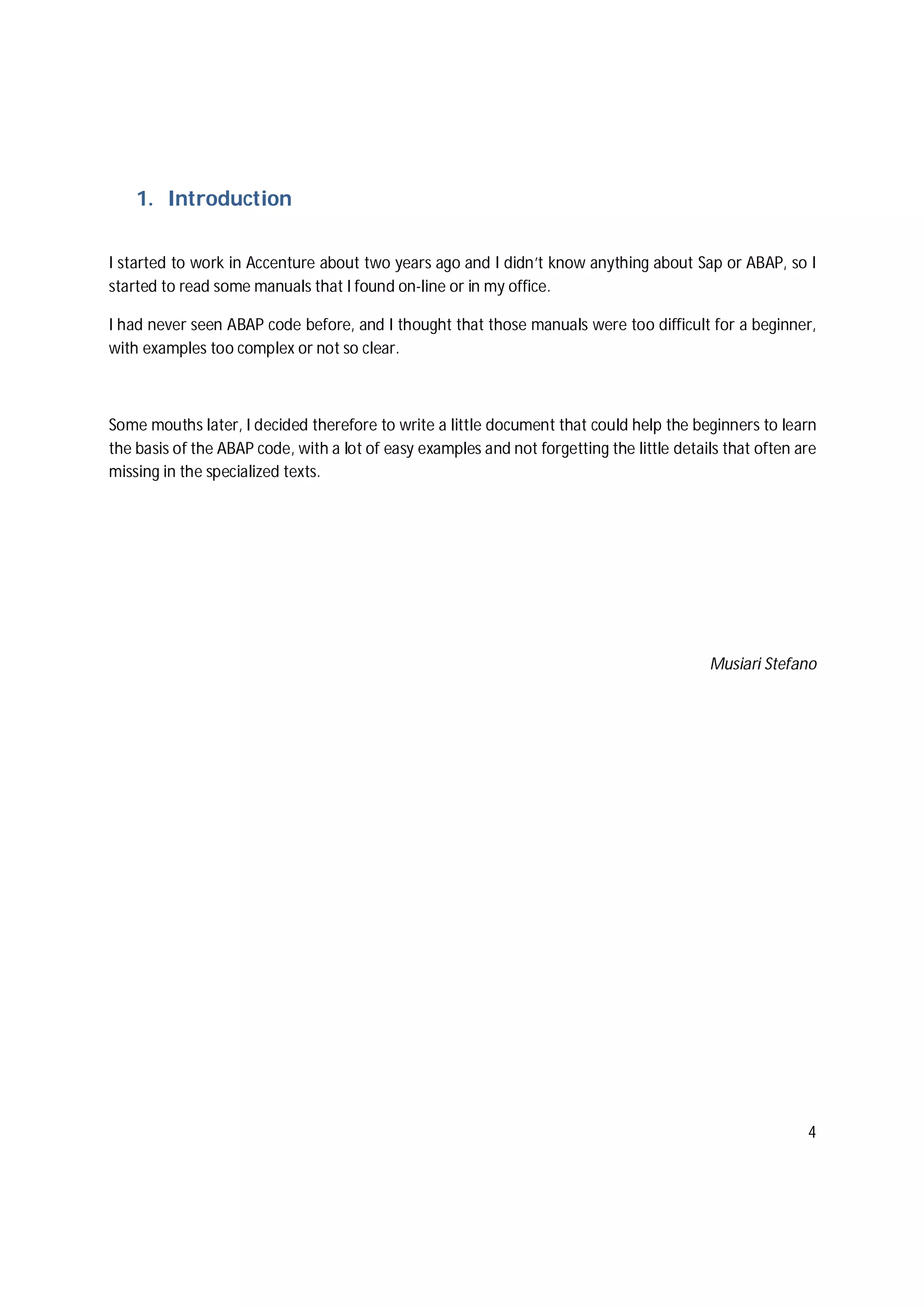 4
1. Introduction
I started to work in Accenture about two years ago and I didn’t know anything about Sap or ABAP, so I
started to read some manuals that I found on-line or in my office.
I had never seen ABAP code before, and I thought that those manuals were too difficult for a beginner,
with examples too complex or not so clear.
Some mouths later, I decided therefore to write a little document that could help the beginners to learn
the basis of the ABAP code, with a lot of easy examples and not forgetting the little details that often are
missing in the specialized texts.
Musiari Stefano
 