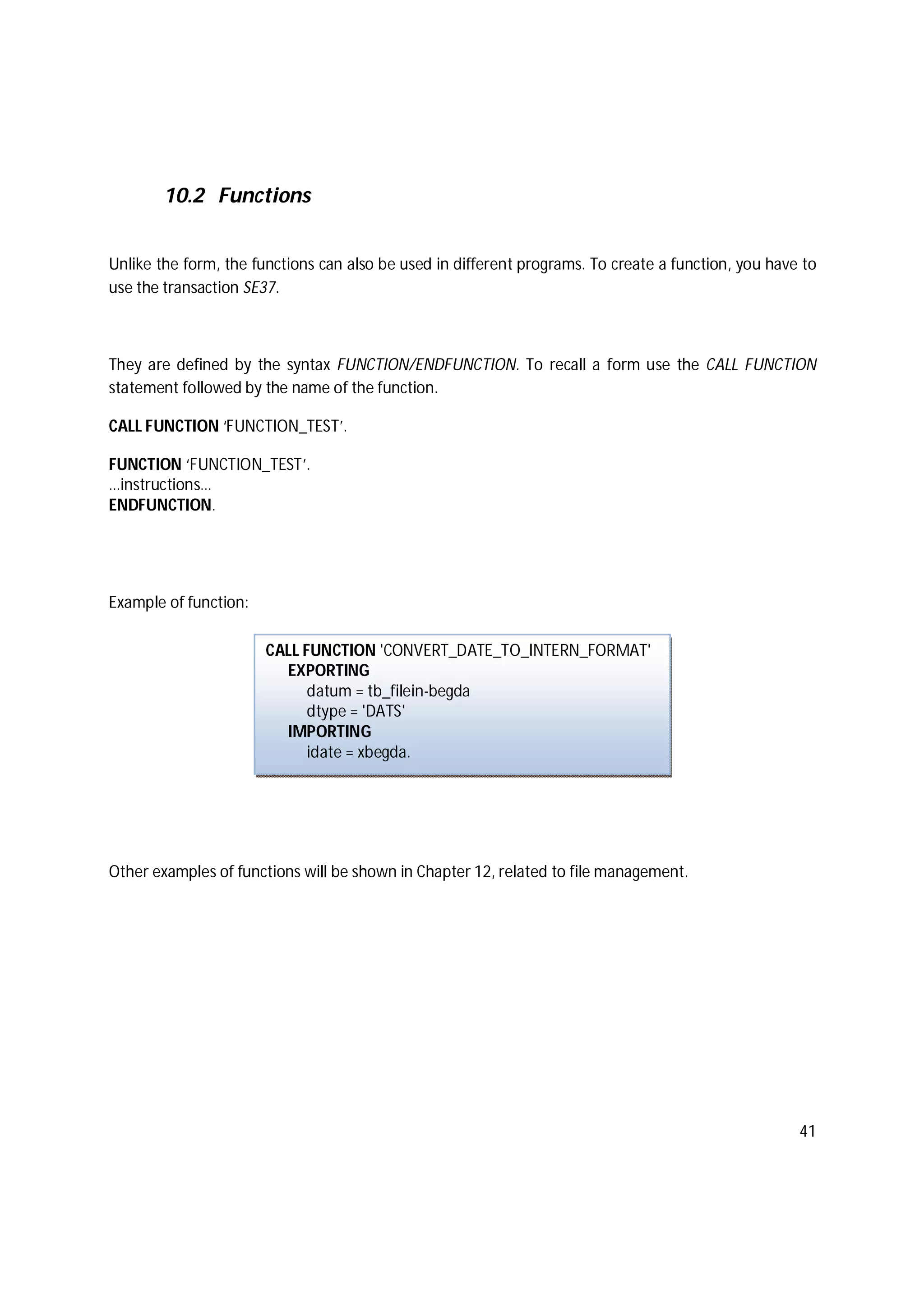 41
10.2 Functions
Unlike the form, the functions can also be used in different programs. To create a function, you have to
use the transaction SE37.
They are defined by the syntax FUNCTION/ENDFUNCTION. To recall a form use the CALL FUNCTION
statement followed by the name of the function.
CALL FUNCTION ‘FUNCTION_TEST’.
FUNCTION ‘FUNCTION_TEST’.
…instructions…
ENDFUNCTION.
Example of function:
Other examples of functions will be shown in Chapter 12, related to file management.
CALL FUNCTION 'CONVERT_DATE_TO_INTERN_FORMAT'
EXPORTING
datum = tb_filein-begda
dtype = 'DATS'
IMPORTING
idate = xbegda.
 