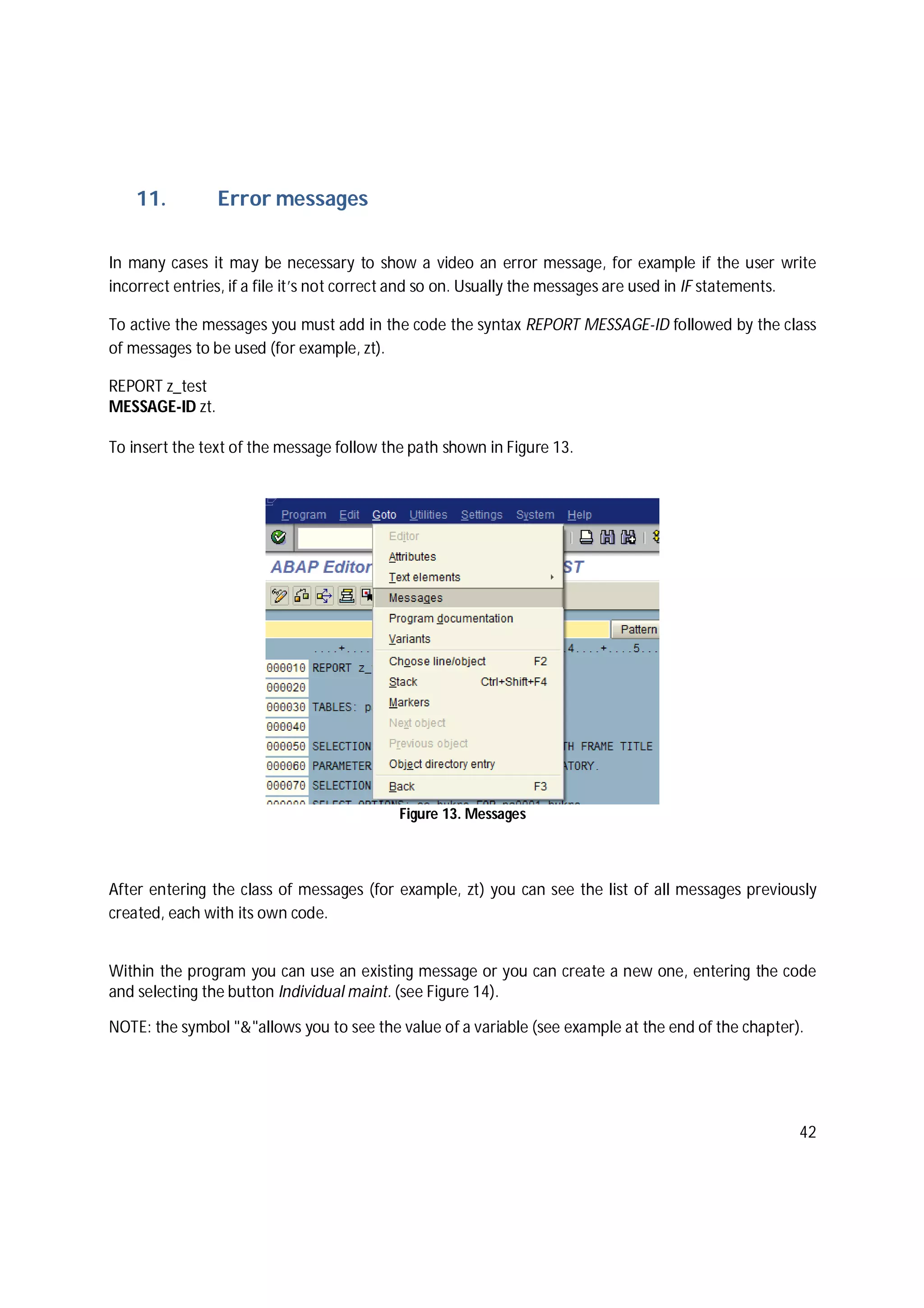 42
11. Error messages
In many cases it may be necessary to show a video an error message, for example if the user write
incorrect entries, if a file it’s not correct and so on. Usually the messages are used in IF statements.
To active the messages you must add in the code the syntax REPORT MESSAGE-ID followed by the class
of messages to be used (for example, zt).
REPORT z_test
MESSAGE-ID zt.
To insert the text of the message follow the path shown in Figure 13.
Figure 13. Messages
After entering the class of messages (for example, zt) you can see the list of all messages previously
created, each with its own code.
Within the program you can use an existing message or you can create a new one, entering the code
and selecting the button Individual maint. (see Figure 14).
NOTE: the symbol "&"allows you to see the value of a variable (see example at the end of the chapter).
 