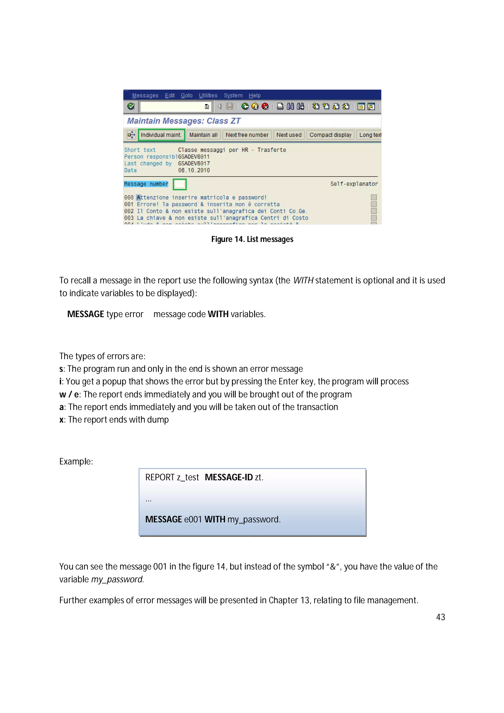 43
Figure 14. List messages
To recall a message in the report use the following syntax (the WITH statement is optional and it is used
to indicate variables to be displayed):
MESSAGE type error message code WITH variables.
The types of errors are:
s: The program run and only in the end is shown an error message
i: You get a popup that shows the error but by pressing the Enter key, the program will process
w / e: The report ends immediately and you will be brought out of the program
a: The report ends immediately and you will be taken out of the transaction
x: The report ends with dump
Example:
You can see the message 001 in the figure 14, but instead of the symbol “&”, you have the value of the
variable my_password.
Further examples of error messages will be presented in Chapter 13, relating to file management.
REPORT z_test MESSAGE-ID zt.
…
MESSAGE e001 WITH my_password.
 