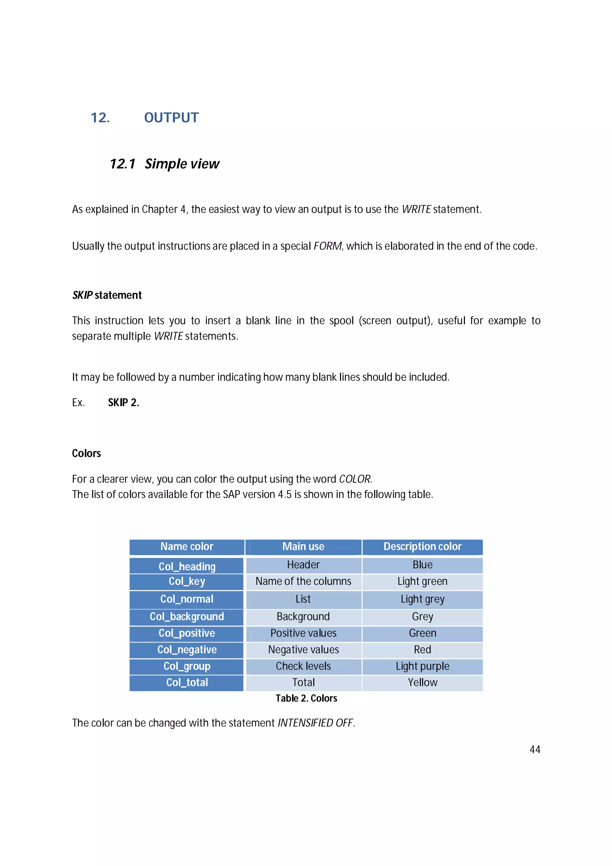 44
12. OUTPUT
12.1 Simple view
As explained in Chapter 4, the easiest way to view an output is to use the WRITE statement.
Usually the output instructions are placed in a special FORM, which is elaborated in the end of the code.
SKIP statement
This instruction lets you to insert a blank line in the spool (screen output), useful for example to
separate multiple WRITE statements.
It may be followed by a number indicating how many blank lines should be included.
Ex. SKIP 2.
Colors
For a clearer view, you can color the output using the word COLOR.
The list of colors available for the SAP version 4.5 is shown in the following table.
Name color Main use Description color
Col_heading Header Blue
Col_key Name of the columns Light green
Col_normal List Light grey
Col_background Background Grey
Col_positive Positive values Green
Col_negative Negative values Red
Col_group Check levels Light purple
Col_total Total Yellow
Table 2. Colors
The color can be changed with the statement INTENSIFIED OFF.
 