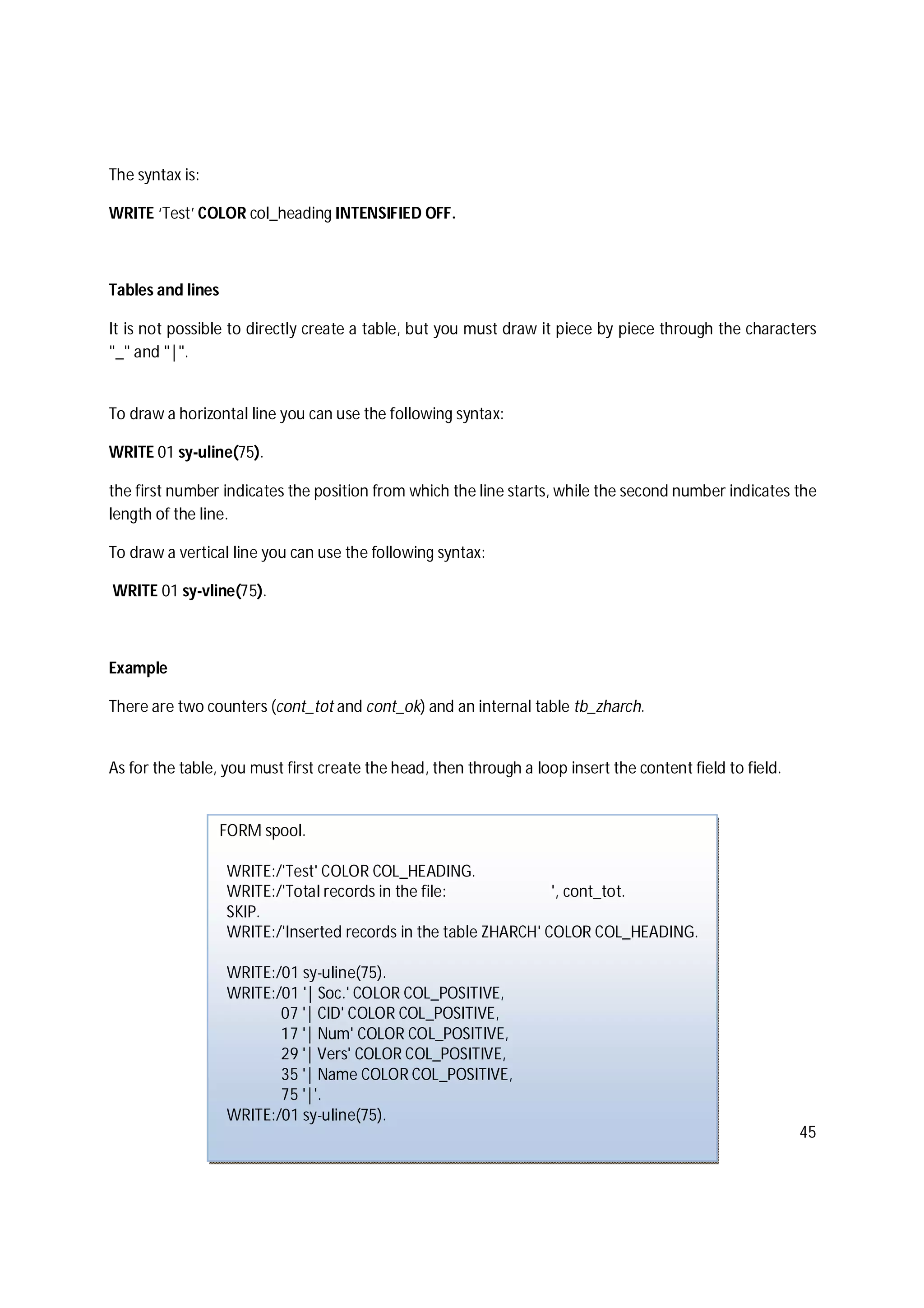 45
The syntax is:
WRITE ‘Test’ COLOR col_heading INTENSIFIED OFF.
Tables and lines
It is not possible to directly create a table, but you must draw it piece by piece through the characters
"_" and "|".
To draw a horizontal line you can use the following syntax:
WRITE 01 sy-uline(75).
the first number indicates the position from which the line starts, while the second number indicates the
length of the line.
To draw a vertical line you can use the following syntax:
WRITE 01 sy-vline(75).
Example
There are two counters (cont_tot and cont_ok) and an internal table tb_zharch.
As for the table, you must first create the head, then through a loop insert the content field to field.
FORM spool.
WRITE:/'Test' COLOR COL_HEADING.
WRITE:/'Total records in the file: ', cont_tot.
SKIP.
WRITE:/'Inserted records in the table ZHARCH' COLOR COL_HEADING.
WRITE:/01 sy-uline(75).
WRITE:/01 '| Soc.' COLOR COL_POSITIVE,
07 '| CID' COLOR COL_POSITIVE,
17 '| Num' COLOR COL_POSITIVE,
29 '| Vers' COLOR COL_POSITIVE,
35 '| Name COLOR COL_POSITIVE,
75 '|'.
WRITE:/01 sy-uline(75).
 