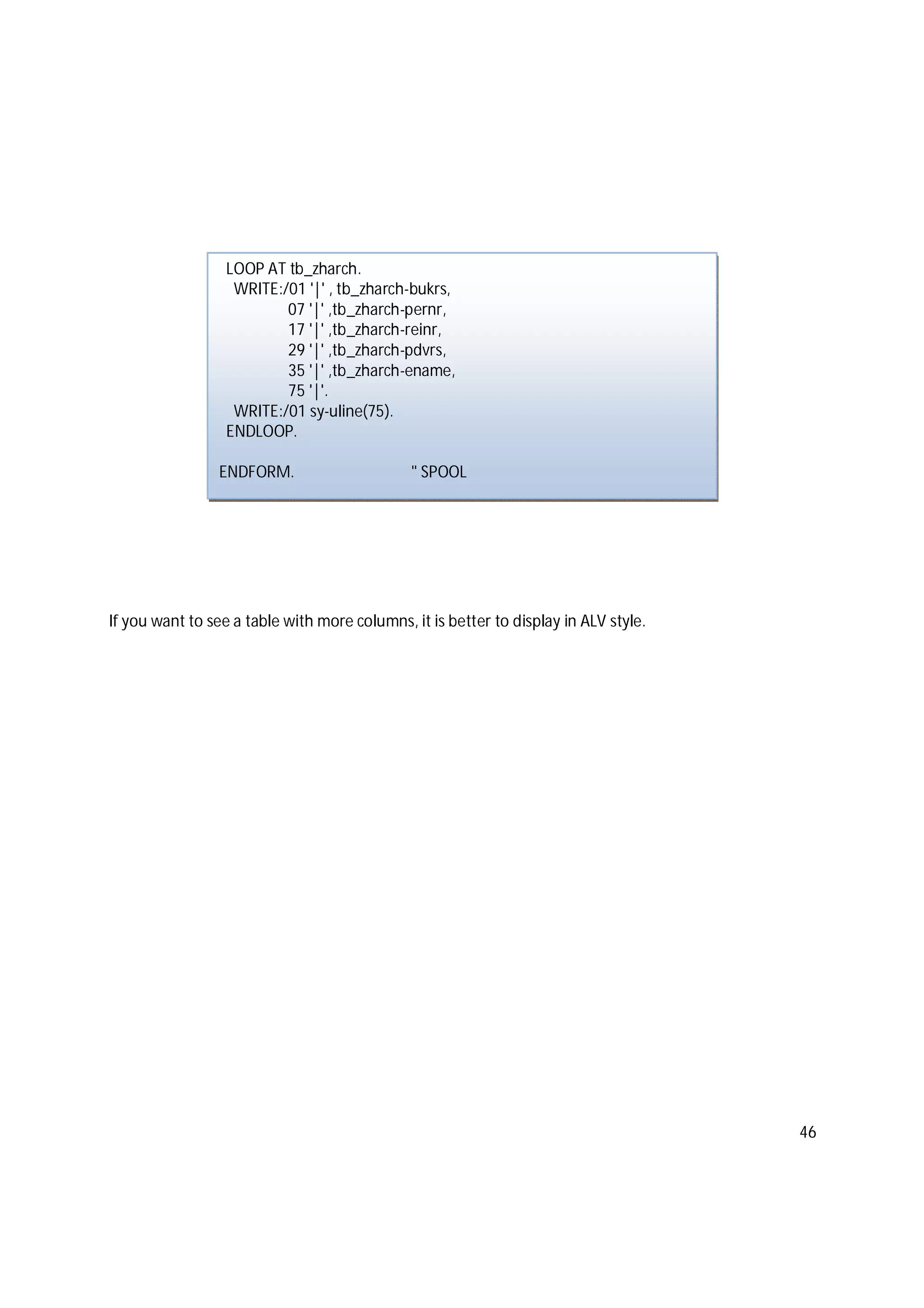 46
If you want to see a table with more columns, it is better to display in ALV style.
LOOP AT tb_zharch.
WRITE:/01 '|' , tb_zharch-bukrs,
07 '|' ,tb_zharch-pernr,
17 '|' ,tb_zharch-reinr,
29 '|' ,tb_zharch-pdvrs,
35 '|' ,tb_zharch-ename,
75 '|'.
WRITE:/01 sy-uline(75).
ENDLOOP.
ENDFORM. " SPOOL
 