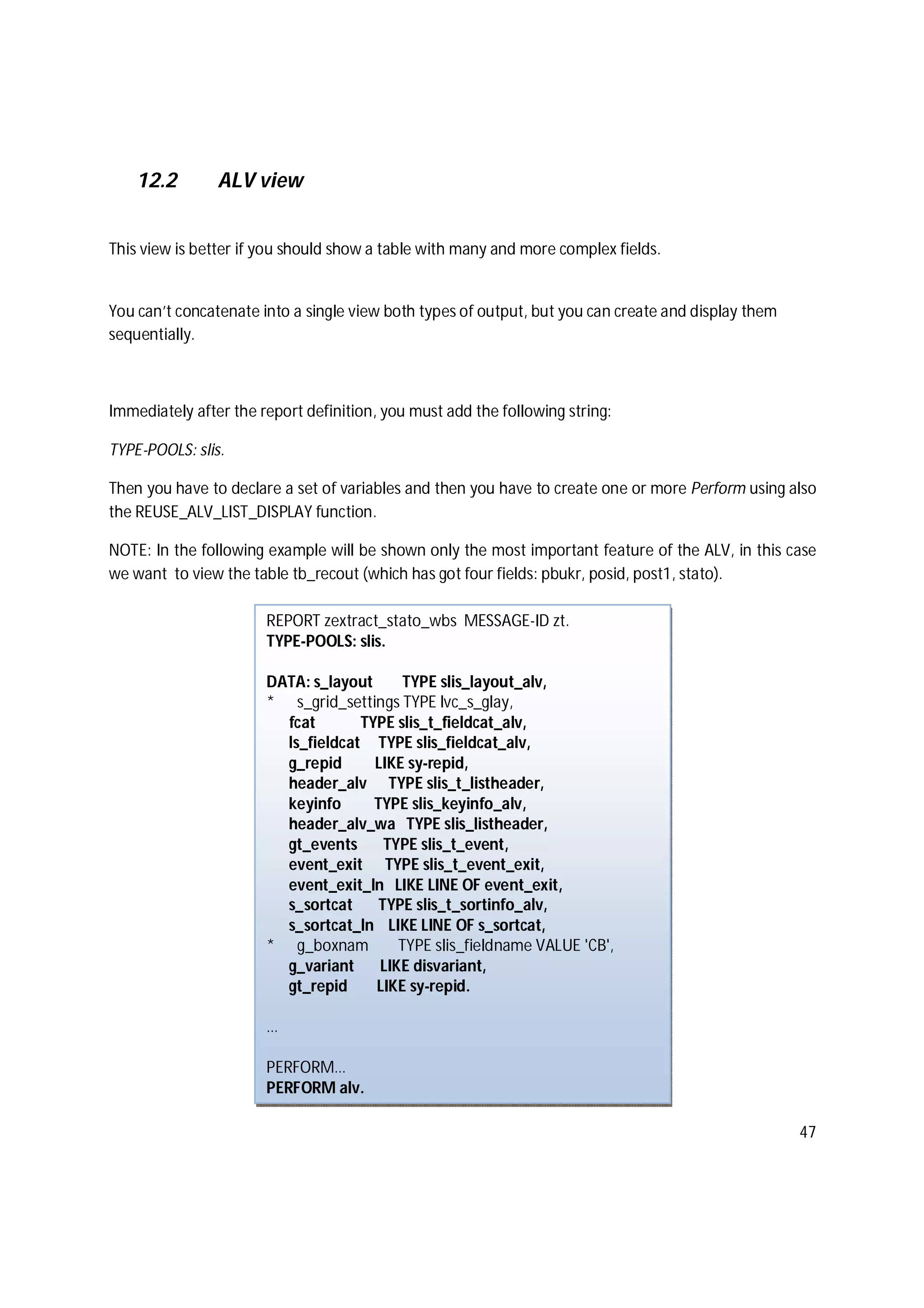47
12.2 ALV view
This view is better if you should show a table with many and more complex fields.
You can’t concatenate into a single view both types of output, but you can create and display them
sequentially.
Immediately after the report definition, you must add the following string:
TYPE-POOLS: slis.
Then you have to declare a set of variables and then you have to create one or more Perform using also
the REUSE_ALV_LIST_DISPLAY function.
NOTE: In the following example will be shown only the most important feature of the ALV, in this case
we want to view the table tb_recout (which has got four fields: pbukr, posid, post1, stato).
REPORT zextract_stato_wbs MESSAGE-ID zt.
TYPE-POOLS: slis.
DATA: s_layout TYPE slis_layout_alv,
* s_grid_settings TYPE lvc_s_glay,
fcat TYPE slis_t_fieldcat_alv,
ls_fieldcat TYPE slis_fieldcat_alv,
g_repid LIKE sy-repid,
header_alv TYPE slis_t_listheader,
keyinfo TYPE slis_keyinfo_alv,
header_alv_wa TYPE slis_listheader,
gt_events TYPE slis_t_event,
event_exit TYPE slis_t_event_exit,
event_exit_ln LIKE LINE OF event_exit,
s_sortcat TYPE slis_t_sortinfo_alv,
s_sortcat_ln LIKE LINE OF s_sortcat,
* g_boxnam TYPE slis_fieldname VALUE 'CB',
g_variant LIKE disvariant,
gt_repid LIKE sy-repid.
…
PERFORM…
PERFORM alv.
 