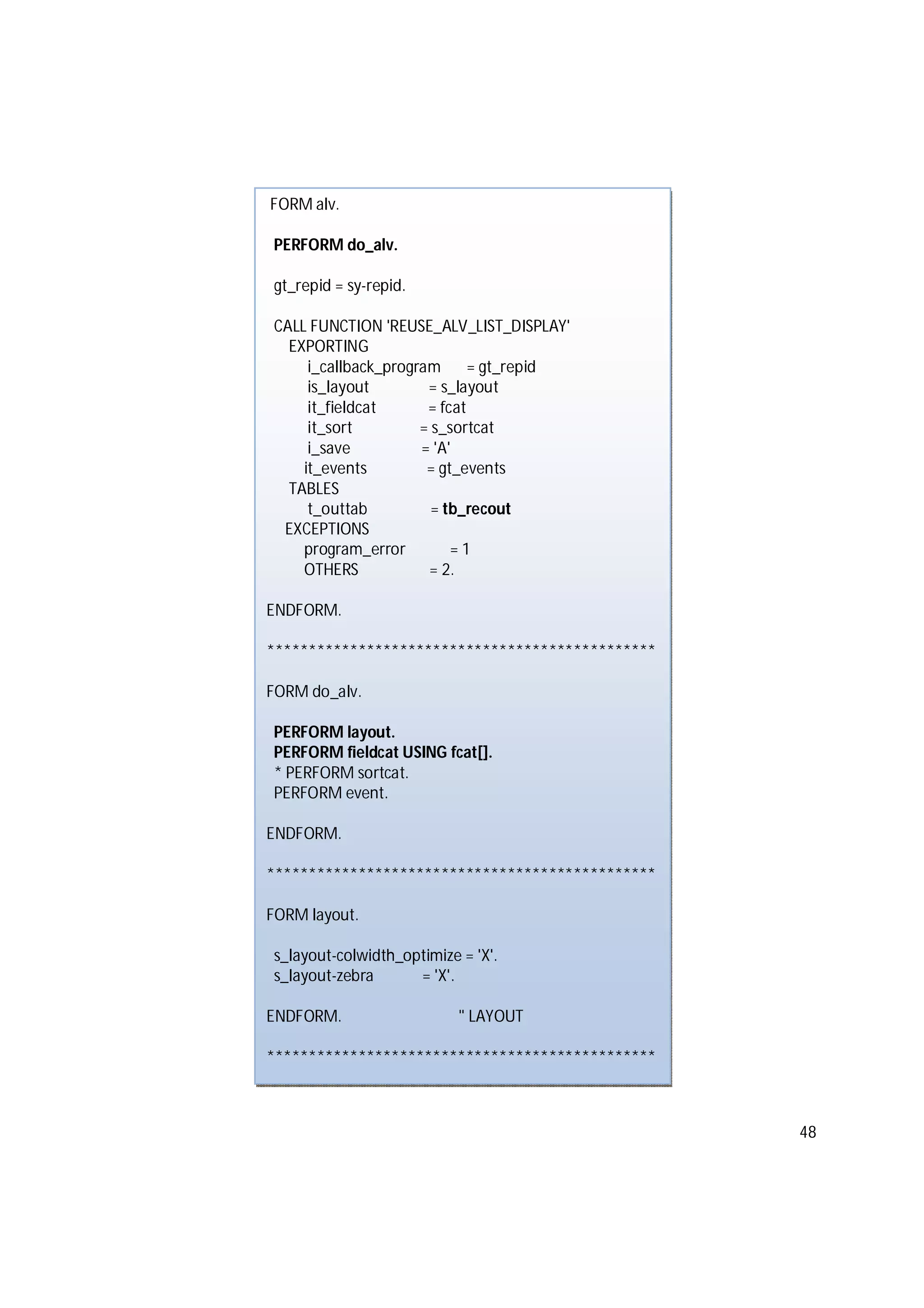 48
FORM alv.
PERFORM do_alv.
gt_repid = sy-repid.
CALL FUNCTION 'REUSE_ALV_LIST_DISPLAY'
EXPORTING
i_callback_program = gt_repid
is_layout = s_layout
it_fieldcat = fcat
it_sort = s_sortcat
i_save = 'A'
it_events = gt_events
TABLES
t_outtab = tb_recout
EXCEPTIONS
program_error = 1
OTHERS = 2.
ENDFORM.
***********************************************
FORM do_alv.
PERFORM layout.
PERFORM fieldcat USING fcat[].
* PERFORM sortcat.
PERFORM event.
ENDFORM.
***********************************************
FORM layout.
s_layout-colwidth_optimize = 'X'.
s_layout-zebra = 'X'.
ENDFORM. " LAYOUT
***********************************************
 