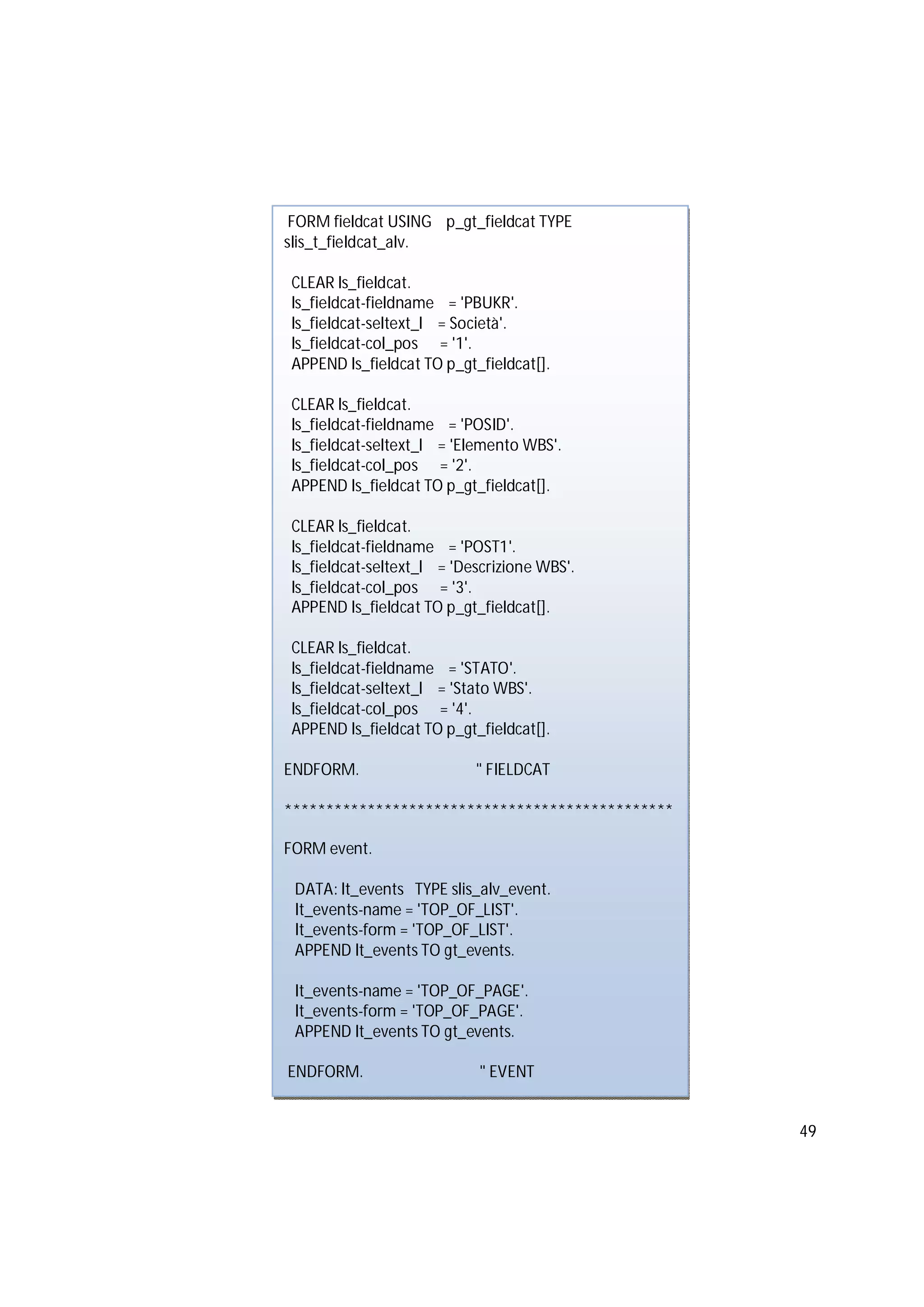 49
FORM fieldcat USING p_gt_fieldcat TYPE
slis_t_fieldcat_alv.
CLEAR ls_fieldcat.
ls_fieldcat-fieldname = 'PBUKR'.
ls_fieldcat-seltext_l = Società'.
ls_fieldcat-col_pos = '1'.
APPEND ls_fieldcat TO p_gt_fieldcat[].
CLEAR ls_fieldcat.
ls_fieldcat-fieldname = 'POSID'.
ls_fieldcat-seltext_l = 'Elemento WBS'.
ls_fieldcat-col_pos = '2'.
APPEND ls_fieldcat TO p_gt_fieldcat[].
CLEAR ls_fieldcat.
ls_fieldcat-fieldname = 'POST1'.
ls_fieldcat-seltext_l = 'Descrizione WBS'.
ls_fieldcat-col_pos = '3'.
APPEND ls_fieldcat TO p_gt_fieldcat[].
CLEAR ls_fieldcat.
ls_fieldcat-fieldname = 'STATO'.
ls_fieldcat-seltext_l = 'Stato WBS'.
ls_fieldcat-col_pos = '4'.
APPEND ls_fieldcat TO p_gt_fieldcat[].
ENDFORM. " FIELDCAT
***********************************************
FORM event.
DATA: lt_events TYPE slis_alv_event.
lt_events-name = 'TOP_OF_LIST'.
lt_events-form = 'TOP_OF_LIST'.
APPEND lt_events TO gt_events.
lt_events-name = 'TOP_OF_PAGE'.
lt_events-form = 'TOP_OF_PAGE'.
APPEND lt_events TO gt_events.
ENDFORM. " EVENT
 