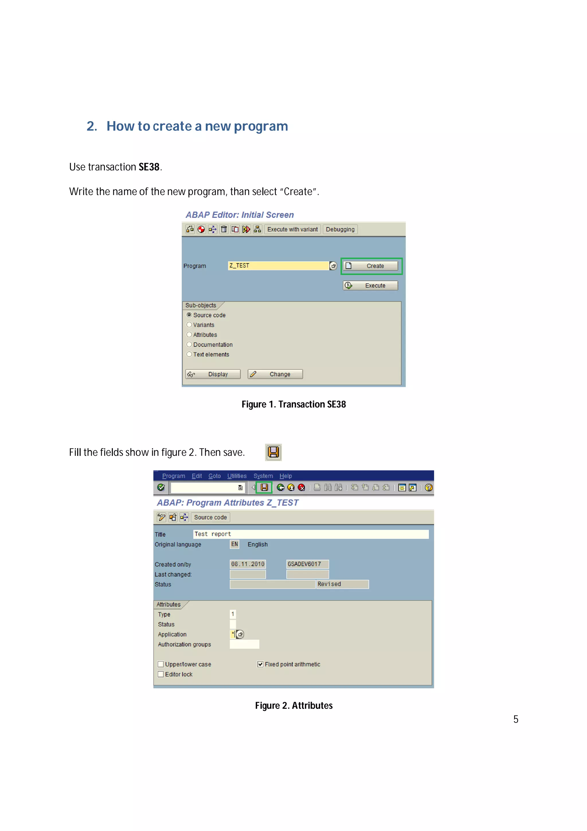 5
2. How to create a new program
Use transaction SE38.
Write the name of the new program, than select “Create”.
Figure 1. Transaction SE38
Fill the fields show in figure 2. Then save.
Figure 2. Attributes
 