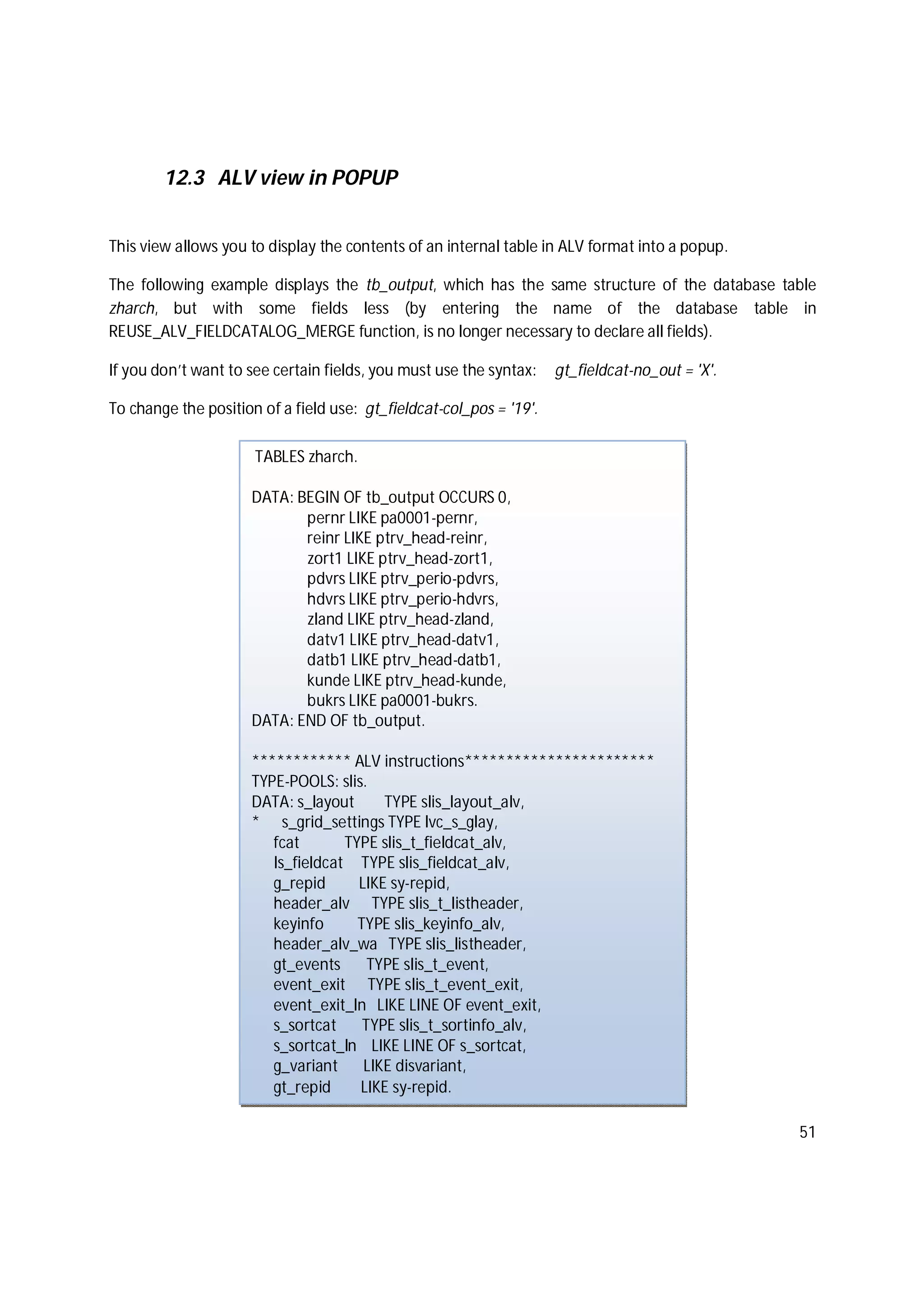 51
12.3 ALV view in POPUP
This view allows you to display the contents of an internal table in ALV format into a popup.
The following example displays the tb_output, which has the same structure of the database table
zharch, but with some fields less (by entering the name of the database table in
REUSE_ALV_FIELDCATALOG_MERGE function, is no longer necessary to declare all fields).
If you don’t want to see certain fields, you must use the syntax: gt_fieldcat-no_out = 'X'.
To change the position of a field use: gt_fieldcat-col_pos = '19'.
TABLES zharch.
DATA: BEGIN OF tb_output OCCURS 0,
pernr LIKE pa0001-pernr,
reinr LIKE ptrv_head-reinr,
zort1 LIKE ptrv_head-zort1,
pdvrs LIKE ptrv_perio-pdvrs,
hdvrs LIKE ptrv_perio-hdvrs,
zland LIKE ptrv_head-zland,
datv1 LIKE ptrv_head-datv1,
datb1 LIKE ptrv_head-datb1,
kunde LIKE ptrv_head-kunde,
bukrs LIKE pa0001-bukrs.
DATA: END OF tb_output.
************ ALV instructions***********************
TYPE-POOLS: slis.
DATA: s_layout TYPE slis_layout_alv,
* s_grid_settings TYPE lvc_s_glay,
fcat TYPE slis_t_fieldcat_alv,
ls_fieldcat TYPE slis_fieldcat_alv,
g_repid LIKE sy-repid,
header_alv TYPE slis_t_listheader,
keyinfo TYPE slis_keyinfo_alv,
header_alv_wa TYPE slis_listheader,
gt_events TYPE slis_t_event,
event_exit TYPE slis_t_event_exit,
event_exit_ln LIKE LINE OF event_exit,
s_sortcat TYPE slis_t_sortinfo_alv,
s_sortcat_ln LIKE LINE OF s_sortcat,
g_variant LIKE disvariant,
gt_repid LIKE sy-repid.
 