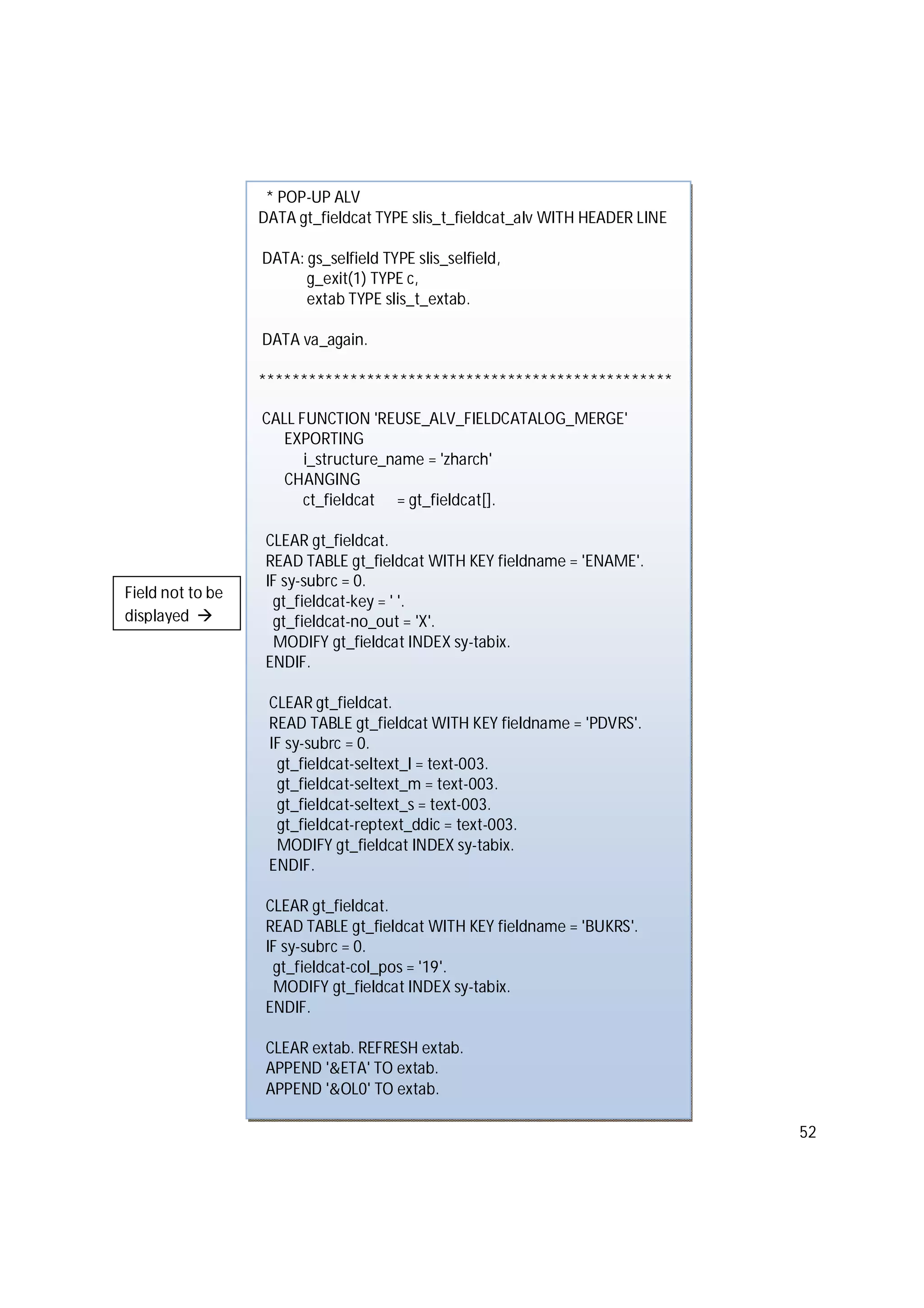 52
* POP-UP ALV
DATA gt_fieldcat TYPE slis_t_fieldcat_alv WITH HEADER LINE
DATA: gs_selfield TYPE slis_selfield,
g_exit(1) TYPE c,
extab TYPE slis_t_extab.
DATA va_again.
**************************************************
CALL FUNCTION 'REUSE_ALV_FIELDCATALOG_MERGE'
EXPORTING
i_structure_name = 'zharch'
CHANGING
ct_fieldcat = gt_fieldcat[].
CLEAR gt_fieldcat.
READ TABLE gt_fieldcat WITH KEY fieldname = 'ENAME'.
IF sy-subrc = 0.
gt_fieldcat-key = ' '.
gt_fieldcat-no_out = 'X'.
MODIFY gt_fieldcat INDEX sy-tabix.
ENDIF.
CLEAR gt_fieldcat.
READ TABLE gt_fieldcat WITH KEY fieldname = 'PDVRS'.
IF sy-subrc = 0.
gt_fieldcat-seltext_l = text-003.
gt_fieldcat-seltext_m = text-003.
gt_fieldcat-seltext_s = text-003.
gt_fieldcat-reptext_ddic = text-003.
MODIFY gt_fieldcat INDEX sy-tabix.
ENDIF.
CLEAR gt_fieldcat.
READ TABLE gt_fieldcat WITH KEY fieldname = 'BUKRS'.
IF sy-subrc = 0.
gt_fieldcat-col_pos = '19'.
MODIFY gt_fieldcat INDEX sy-tabix.
ENDIF.
CLEAR extab. REFRESH extab.
APPEND '&ETA' TO extab.
APPEND '&OL0' TO extab.
Field not to be
displayed 
 