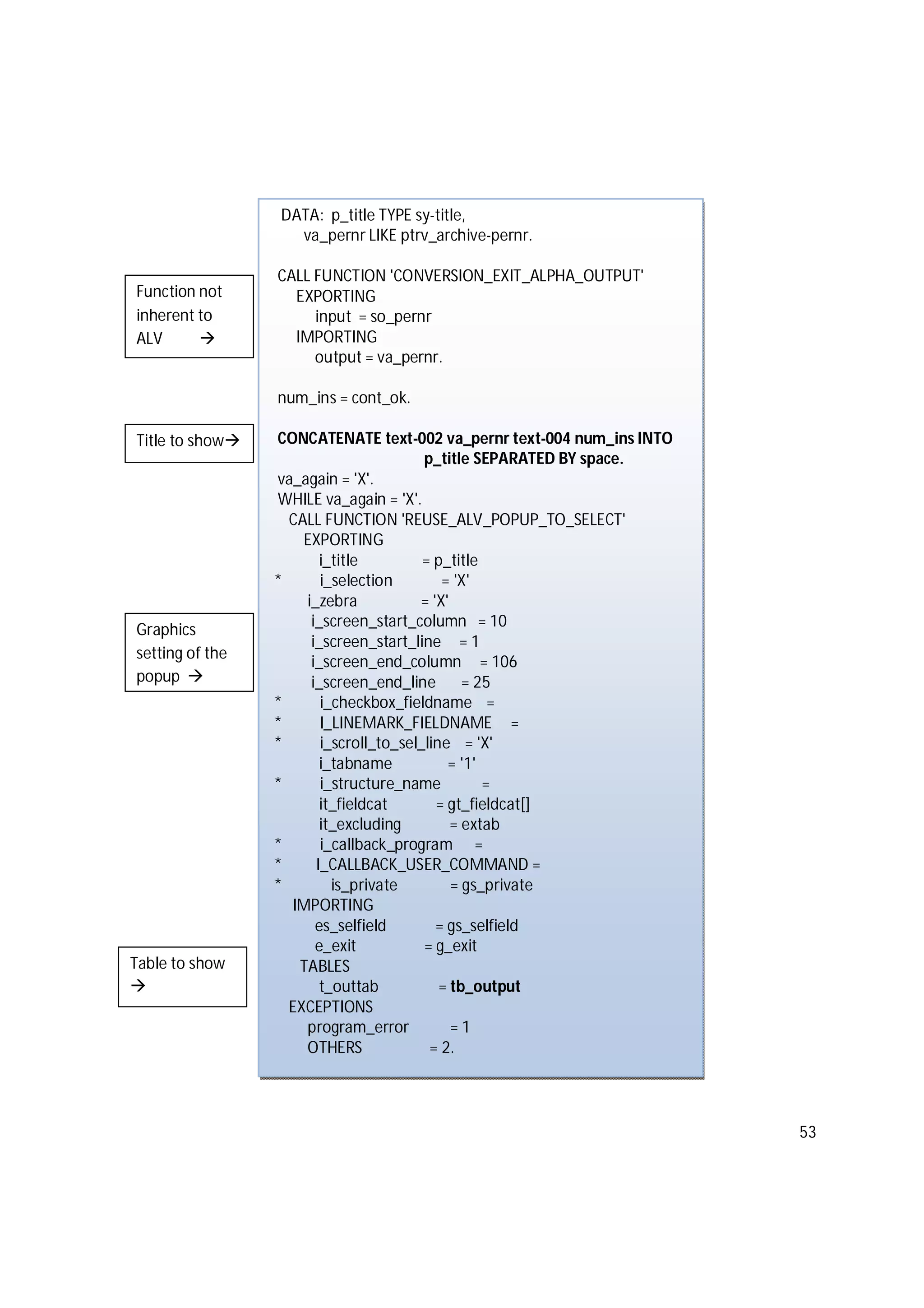 53
DATA: p_title TYPE sy-title,
va_pernr LIKE ptrv_archive-pernr.
CALL FUNCTION 'CONVERSION_EXIT_ALPHA_OUTPUT'
EXPORTING
input = so_pernr
IMPORTING
output = va_pernr.
num_ins = cont_ok.
CONCATENATE text-002 va_pernr text-004 num_ins INTO
p_title SEPARATED BY space.
va_again = 'X'.
WHILE va_again = 'X'.
CALL FUNCTION 'REUSE_ALV_POPUP_TO_SELECT'
EXPORTING
i_title = p_title
* i_selection = 'X'
i_zebra = 'X'
i_screen_start_column = 10
i_screen_start_line = 1
i_screen_end_column = 106
i_screen_end_line = 25
* i_checkbox_fieldname =
* I_LINEMARK_FIELDNAME =
* i_scroll_to_sel_line = 'X'
i_tabname = '1'
* i_structure_name =
it_fieldcat = gt_fieldcat[]
it_excluding = extab
* i_callback_program =
* I_CALLBACK_USER_COMMAND =
* is_private = gs_private
IMPORTING
es_selfield = gs_selfield
e_exit = g_exit
TABLES
t_outtab = tb_output
EXCEPTIONS
program_error = 1
OTHERS = 2.
Title to show
Graphics
setting of the
popup 
Function not
inherent to
ALV 
Table to show

 